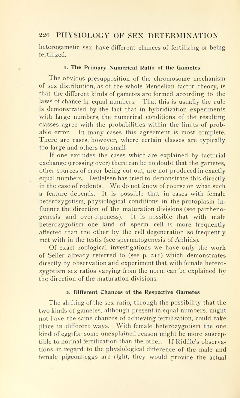226 PHYSIOI.OGY OF SEX DETERMINATION heterogametic sex have different chances of fertilizing or being fertilized. 1. The Primary Numerical Ratio of the Gametes The obvious presupposition of the chromosome mechanism of sex distribution, as of the whole Mendelian factor theory, is that the different kinds of gametes are formed according to the laws of chance in equal numbers. That this is usually the rule is demonstrated by the fact that in hybridization experiments with large numbers, the numerical conditions of the resulting classes agree with the probabilities within the limits of prob¬ able error. In many cases this agreement is most complete. There are cases, however, where certain classes are typically too large and others too small. If one excludes the cases which are explained by factorial exchange (crossing over) there can be no doubt that the gametes, other sources of error being cut out, are not produced in exactly equal numbers. Detlefsen has tried to demonstrate this directly in the case of rodents. We do not know of course on what such a feature depends. It is possible that in cases with female heterozygotism, physiological conditions in the protoplasm in¬ fluence the direction of the maturation divisions (see partheno¬ genesis and over-ripeness). It is possible that with male heterozygotism one kind of sperm cell is more frequently affected than the other by the cell degeneration so frequently met with in the testis (see spermatogenesis of Aphids). Of exact zoological investigations we have only the work of Seiler already referred to (see p. 211) which demonstrates directly by observation and experiment that with female hetero¬ zygotism sex ratios varying from the norm can be explained by the direction of the maturation divisions. 2. Different Chances of the Respective Gametes The shifting of the sex ratio, through the possibility that the two kinds of gametes, although present in equal numbers, might not have the same chances of achieving fertilization, could take place in different ways. With female heterozygotism the one kind of egg for some unexplained reason might be more suscep¬ tible to normal fertilization than the other. If Riddle's observa¬ tions in regard to the physiological difference of the male and female pigeon eggs are right, they would provide the actual