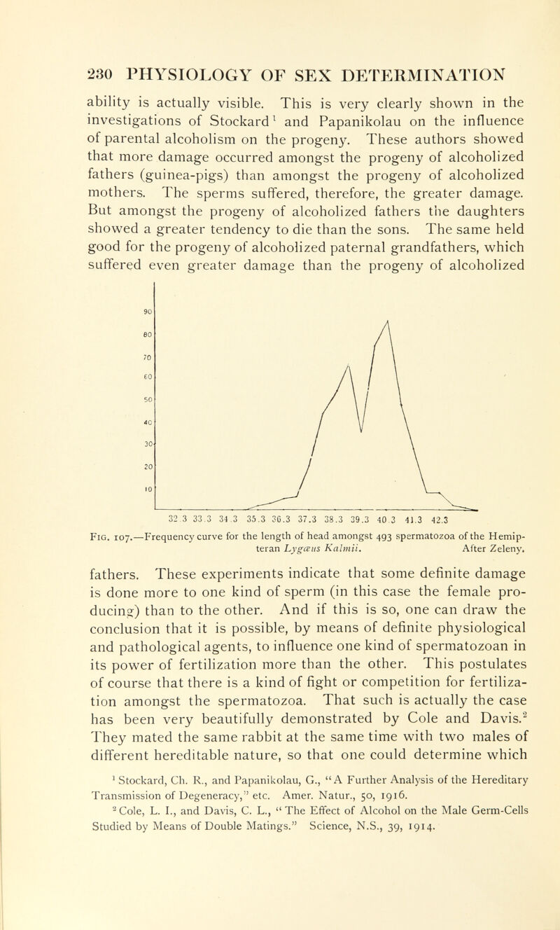 230 PHYSIOLOGY OF SEX DETERMINATION ability is actually visible. This is very clearly shown in the investigations of Stockard ^ and Papanikolau on the influence of parental alcoholism on the progeny''. These authors showed that more damage occurred amongst the progeny of alcoholized fathers (guinea-pigs) than amongst the progeny of alcoholized mothers. The sperms suffered, therefore, the greater damage. But amongst the progeny of alcoholized fathers the daughters showed a greater tendency to die than the sons. The same held good for the progeny of alcoholized paternal grandfathers, which suffered even greater damage than the progeny of alcoholized Fig. 107.—Frequency curve for the length of head amongst 493 spermatozoa of the Hemip- teran Lygœus Kalmii. After Zeleny. fathers. These experiments indicate that some definite damage is done more to one kind of sperm (in this case the female pro¬ ducing) than to the other. And if this is so, one can draw the conclusion that it is possible, by means of definite physiological and pathological agents, to influence one kind of spermatozoan in its power of fertilization more than the other. This postulates of course that there is a kind of fight or competition for fertiliza¬ tion amongst the spermatozoa. That such is actually the case has been very beautifully demonstrated by Cole and Davis.^ They mated the same rabbit at the same time with two males of different hereditable nature, so that one could determine which ^ Stockard, Ch. R., and Papanikolau, G., A Further Analysis of the Hereditary Transmission of Degeneracy, etc. Amer. Natur., 50, 1916. ^ Cole, L. I., and Davis, C. L.,  The Effect of Alcohol on the Male Germ-Cells Studied by Means of Double Matings. Science, N.S., 39, 1914.