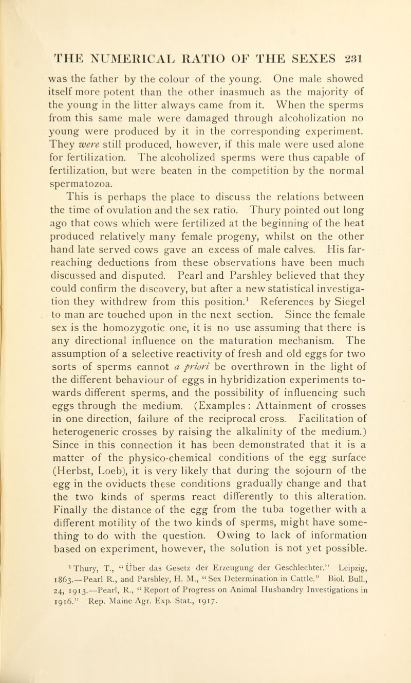 TUE NUMEUlCAr. RATIO OF TUE SEXES 231 was the father by the colour of the young. One male showed itself more potent than the other inasmuch as the majority of the young in the litter always came from it. When the sperms from this same male were damaged through alcoholization no young were produced by it in the corresponding experiment. They were still produced, however, if this male were used alone for fertilization. Fhe alcoholized sperms were thus capable of fertilization, but were beaten in the competition by the normal spermatozoa. This is perhaps the place to discuss the relations between the time of ovulation and the sex ratio. Thury pointed out long ago that cows which were fertilized at the beginning of the heat produced relatively many female progeny, whilst on the other hand late served cows gave an excess of male calves. His far- reaching deductions from these observations have been much discussed and disputed. Pearl and Parshley believed that they could confirm the discovery, but after a new statistical investiga¬ tion they withdrew from this position.^ References by Siegel to man are touched upon in the next section. Since the female sex is the homozygotic one, it is no use assuming that there is any directional influence on the maturation mechanism. The assumption of a selective reactivity of fresh and old eggs for two sorts of sperms cannot a priori be overthrown in the light of the different behaviour of eggs in hybridization experiments to¬ wards different sperms, and the possibility of influencing such eggs through the medium. (Examples : Attainment of crosses in one direction, failure of the reciprocal cross. Facilitation of heterogeneric crosses by raising the alkalinity of the medium.) Since in this connection it has been demonstrated that it is a matter of the physico-chemical conditions of the egg surface (Herbst, Loeb), it is very likely that during the sojourn of the egg in the oviducts these conditions gradually change and that the two kinds of sperms react differently to this alteration. Finally the distance of the egg from the tuba together with a different motility of the two kinds of sperms, might have some¬ thing to do with the question. Owing to lack of information based on experiment, however, the solution is not yet possible. ^ Thury, T., Über das Gesetz der Erzeugung der Geschlechter. Leipzig, 1863.—Pearl R., and Parshley, H. M., Sex Determination in Cattle. Biol. Bull., 24, 1913.—Pearl, R., Report of Progress on Animal Husbandry Investigations in 1916. Rep. Maine Agr. Exp. Stat., 1917.
