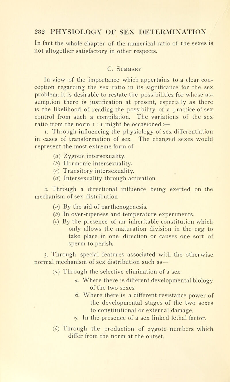 232 PHYSIOLOGY OF SEX DETERMINATION In fact the whole chapter of the numerical ratio of the sexes is not altogether satisfactory in other respects. C. Summary In view of the importance which appertains to a clear con¬ ception regarding the sex ratio in its significance for the sex problem, it is desirable to restate the possibilities for whose as¬ sumption there is justification at present, especially as there is the likelihood of reading the possibility of a practice of sex control from such a compilation. The variations of the sex ratio from the norm i : i might be occasioned :— 1. Through influencing the physiology of sex differentiation in cases of transformation of sex. The changed sexes would represent the most extreme form of {a) Zygotic intersexuality. (b) Hormonic intersexuality. {c) Transitory intersexuality. {d) Intersexuality through activation. 2. Through a directional influence being exerted on the mechanism of sex distribution (a) By the aid of parthenogenesis. {b) In over-ripeness and temperature experiments. (c) By the presence of an inheritable constitution which only allows the maturation division in the egg to take place in one direction or causes one sort of sperm to perish. 3. Through special features associated with the otherwise normal mechanism of sex distribution such as— {a) Through the selective elimination of a sex. a. Where there is different developmental biology of the two sexes. ß. Where there is a different resistance power of the developmental stages of the two sexes to constitutional or external damage. 7, In the presence of a sex linked lethal factor. {b) Through the production of zygote numbers which differ from the norm at the outset.