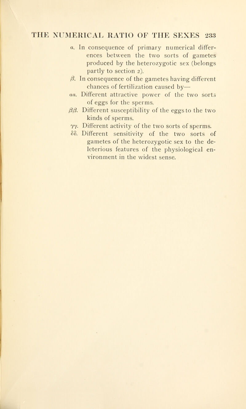 TUE NUMEJUCAr. RATIO OF TUE SEXES 233 a. In consequence of primary numerical dijfTer- ences between the two sorts of gametes produced by the heterozygotic sex (belongs partly to section 2). ß. In consequence of the gametes having different chances of fertilization caused by— aa. Different attractive power of the two sorts of eggs for the sperms. ßß. Different susceptibility of the eggs to the two kinds of sperms. 77. Different activity of the two sorts of sperms. hb. Different sensitivity of the two sorts of gametes of the heterozygotic sex to the de¬ leterious features of the physiological en¬ vironment in the widest sense.