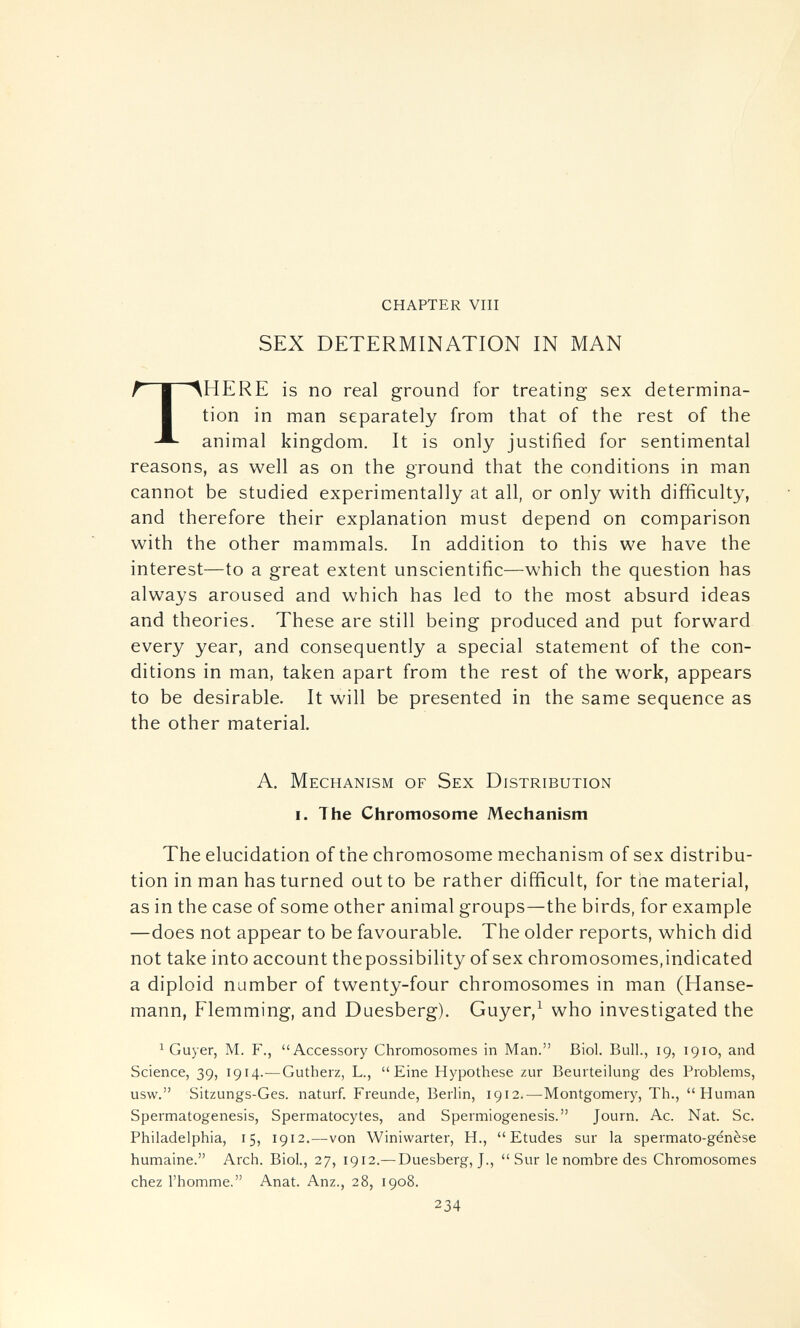 CHAPTER Vili SEX DETERMINATION IN MAN THERE is no real ground for treating sex determina¬ tion in man separately from that of the rest of the animal kingdom. It is only justified for sentimental reasons, as well as on the ground that the conditions in man cannot be studied experimentally at all, or only with difficulty, and therefore their explanation must depend on comparison with the other mammals. In addition to this we have the interest—to a great extent unscientific—which the question has always aroused and which has led to the most absurd ideas and theories. These are still being produced and put forward every year, and consequently a special statement of the con¬ ditions in man, taken apart from the rest of the work, appears to be desirable. It will be presented in the same sequence as the other material. A. Mechanism of Sex Distribution I. The Chromosome Mechanism The elucidation of the chromosome mechanism of sex distribu¬ tion in man has turned out to be rather difficult, for the material, as in the case of some other animal groups—the birds, for example —does not appear to be favourable. The older reports, which did not take into account thepossibility of sex chromosomes,indicated a diploid number of twenty-four chromosomes in man (Hanse- mann, Flemming, and Duesberg). Guyer,^ who investigated the ^ Guyer, M. F., Accessory Chromosomes in Man. Biol. Bull., 19, 1910, and Science, 39, 1914.^—Gutherz, L., Eine Hypothese zur Beurteilung des Problems, usw. Sitzungs-Ges. naturf. Freunde, Berlin, 1912.—Montgomery, Th., Human Spermatogenesis, Spermatocytes, and Spermiogenesis. Journ. Ac. Nat. Sc. Philadelphia, 15, 1912.—von Winiwarter, H., Etudes sur la spermato-génèse humaine. Arch. Biol., 27, 1912.— Duesberg, J., Sur le nombre des Chromosomes chez l'homme. Anat. Anz., 28, 1908. 234