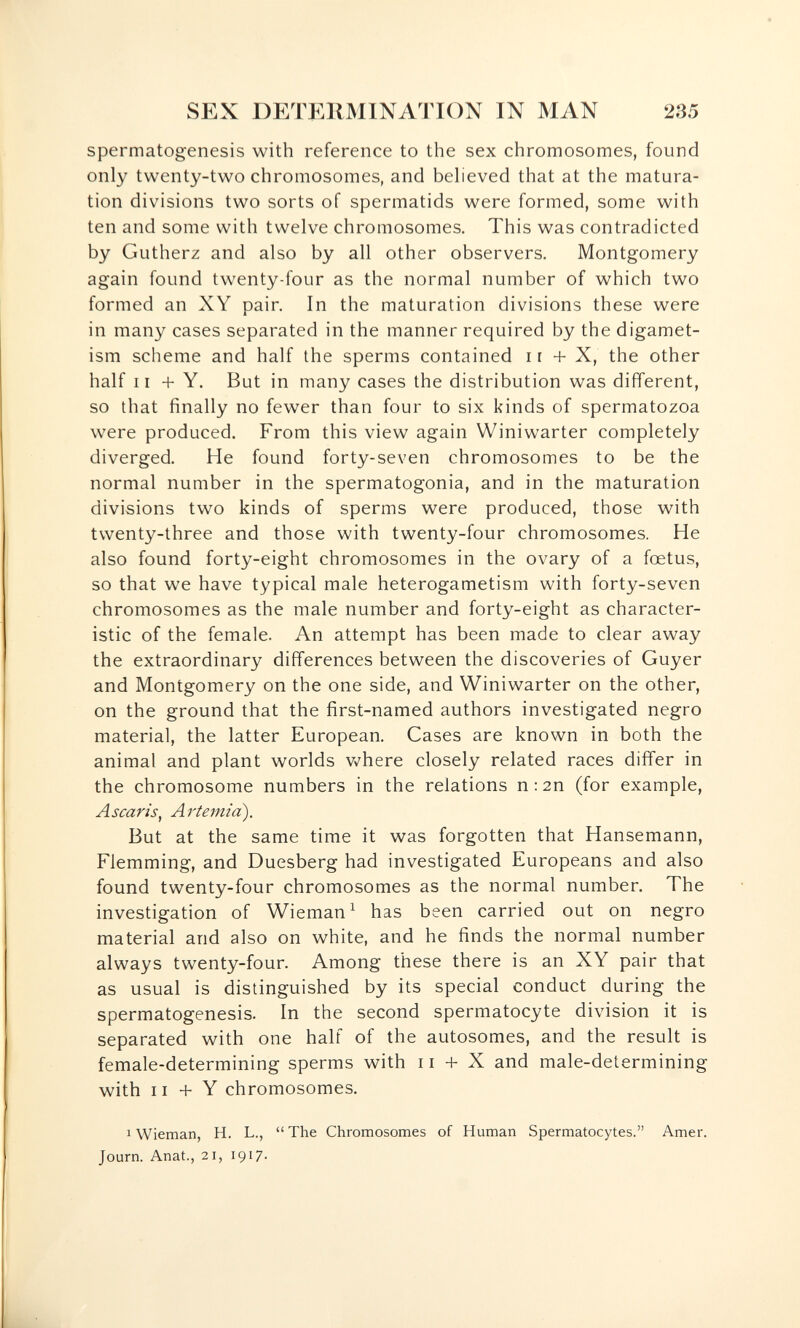 SEX DETERMINATION IN MAN 235 spermatogenesis with reference to the sex chromosomes, found only twenty-two chromosomes, and beheved that at the matura¬ tion divisions two sorts of spermatids were formed, some with ten and some with twelve chromosomes. This was contradicted by Gutherz and also by all other observers. Montgomery again found twenty-four as the normal number of which two formed an XY pair. In the maturation divisions these were in many cases separated in the manner required by the digamet- ism scheme and half the sperms contained i г + X, the other half 11 + Y. But in many cases the distribution was different, so that finally no fewer than four to six kinds of spermatozoa were produced. From this view again Winiwarter completely diverged. He found forty-seven chromosomes to be the normal number in the spermatogonia, and in the maturation divisions two kinds of sperms were produced, those with twenty-three and those with twenty-four chromosomes. He also found forty-eight chromosomes in the ovary of a foetus, so that we have typical male heterogametism with forty-seven chromosomes as the male number and forty-eight as character¬ istic of the female. An attempt has been made to clear away the extraordinary differences between the discoveries of Guyer and Montgomery on the one side, and Winiwarter on the other, on the ground that the first-named authors investigated negro materia], the latter European. Cases are known in both the animal and plant worlds v^here closely related races differ in the chromosome numbers in the relations n:2n (for example, A scar is ^ A rtemia^. But at the same time it was forgotten that Hansemann, Flemming, and Duesberg had investigated Europeans and also found twenty-four chromosomes as the normal number. The investigation of Wieman^ has been carried out on negro material and also on white, and he finds the normal number always twenty-four. Among these there is an XY pair that as usual is distinguished by its special conduct during the spermatogenesis. In the second spermatocyte division it is separated with one half of the autosomes, and the result is female-determining sperms with ii + X and male-determining with 11 + Y chromosomes. 1 Wieman, H. L.,  The Chromosomes of Human Spermatocytes. Amer. Journ. Anat., 21, 1917-