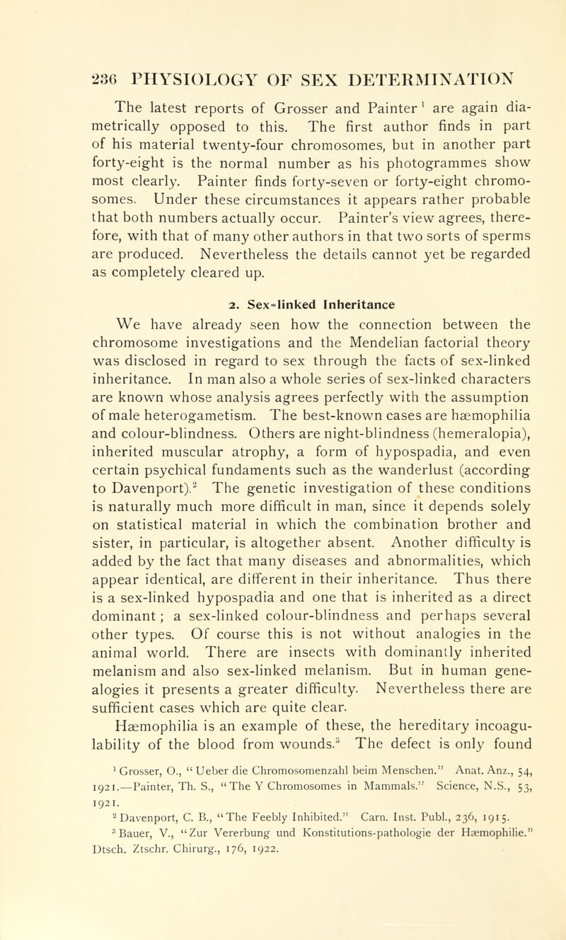 236 PHYSIOLOGY OF SEX DETERMINATION The latest reports of Grosser and Painter ^ are again dia¬ metrically opposed to this. The first author finds in part of his material twenty-four chromosomes, but in another part forty-eight is the normal number as his photogrammes show most clearly. Painter finds forty-seven or forty-eight chromo¬ somes. Under these circumstances it appears rather probable that both numbers actually occur. Painter's view agrees, there¬ fore, with that of many other authors in that two sorts of sperms are produced. Nevertheless the details cannot yet be regarded as completely cleared up. 2. Sex=linked Inheritance We have already seen how the connection between the chromosome investigations and the Mendelian factorial theory was disclosed in regard to sex through the facts of sex-linked inheritance. In man also a whole series of sex-linked characters are known whose analysis agrees perfectly with the assumption of male heterogametism. The best-known cases are haemophilia and colour-blindness. Others are night-blindness (hemeralopia), inherited muscular atrophy, a form of hypospadia, and even certain psychical fundaments such as the wanderlust (according to Davenport).^ The genetic investigation of these conditions is naturally much more difficult in man, since it depends solely on statistical material in which the combination brother and sister, in particular, is altogether absent. Another difficulty is added by the fact that many diseases and abnormalities, which appear identical, are different in their inheritance. Thus there is a sex-linked hypospadia and one that is inherited as a direct dominant; a sex-linked colour-blindness and perhaps several other types. Of course this is not without analogies in the animal world. There are insects with dominantly inherited melanism and also sex-linked melanism. But in human gene¬ alogies it presents a greater difficulty. Nevertheless there are sufficient cases which are quite clear. Haemophilia is an example of these, the hereditary incoagu¬ lability of the blood from wounds.® The defect is only found ^ Grosser, O.,  Ueber die Chromosomenzahl beim Menschen. Anat. Anz., 54, 1921.—Painter, Th. S., The Y Chromosomes in Mammals. Science, N.S., 53, 1921. ^ Davenport, С. В., The Feebly Inhibited. Cam. Inst. Pubi., 236, 1915. ®Bauer, v., Zur Vererbung und Konstitutions-pathologie der Hasmophilie. Dtsch. Ztschr. Chirurg., 176, 1922.