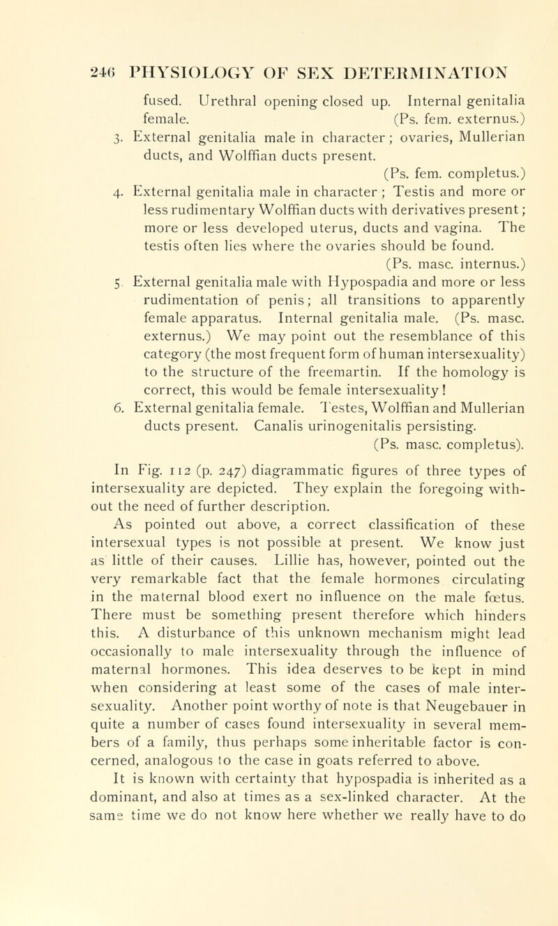 246 PHYSIOLOGY OF SEX DETERMINATION fused. Urethral opening closed up. Internal genitalia female. (Ps. fem. externus.) 3. External genitalia male in character ; ovaries, Mullerian ducts, and Wolffian ducts present, (Ps. fem. completus.) 4. External genitalia male in character ; Testis and more or less rudimentary Wolffian ducts with derivatives present ; more or less developed uterus, ducts and vagina. The testis often lies where the ovaries should be found. (Ps. masc. internus.) 5. External genitalia male with Hypospadia and more or less rudimentation of penis; all transitions to apparently female apparatus. Internal genitalia male. (Ps. masc. externus.) We may point out the resemblance of this category (the most frequent form of human intersexuality) to the structure of the freemartin. If the homology is correct, this would be female intersexuality ! 6. External genitalia female. Testes, Wolffian and Mullerian ducts present. Canalis urinogenitalis persisting. (Ps. masc. completus). In Fig. 112 (p. 247) diagrammatic figures of three types of intersexuality are depicted. They explain the foregoing with¬ out the need of further description. As pointed out above, a correct classification of these intersexual types is not possible at present. We know just as little of their causes. Lillie has, however, pointed out the very remarkable fact that the female hormones circulating in the maternal blood exert no influence on the male foetus. There must be something present therefore which hinders this. A disturbance of this unknown mechanism might lead occasionally to male intersexuality through the influence of maternal hormones. This idea deserves to be kept in mind when considering at least some of the cases of male inter¬ sexuality. Another point worthy of note is that Neugebauer in quite a number of cases found intersexuality in several mem¬ bers of a family, thus perhaps some inheritable factor is con¬ cerned, analogous to the case in goats referred to above. It is known with certainty that hypospadia is inherited as a dominant, and also at times as a sex-linked character. At the same time we do not know here whether we really have to do