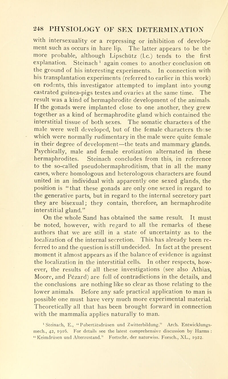 248 PHYSIOLOGY OF SEX DETERMINATION with intersexuality or a repressing or inhibition of develop¬ ment such as occurs in hare lip. The latter appears to be the more probable, although Lipschütz (I.e.) tends to the first explanation. Steinach ^ again comes to another conclusion on the ground of his interesting experiments. In connection with his transplantation experiments (referred to earlier in this work) on rodents, this investigator attempted to implant into young castrated guinea-pigs testes and ovaries at the same time. The result was a kind of hermaphrodite development of the animals. If the gonads were implanted close to one another, they grew together as a kind of hermaphrodite gland which contained the interstitial tissue of both sexes. The somatic characters of the male were well developed, but of the female characters these which were normally rudimentary in the male were quite female in their degree of development—the teats and mammary glands. Psychically, male and female erotization alternated in these hermaphrodites. Steinach concludes from this, in reference to the so-called pseudohermaphroditism, that in all the many cases, where homologous and heterologous characters are found united in an individual with apparently one sexed glands, the position is that these gonads are only one sexed in regard to the generative parts, but in regard to the internal secretory part they are bisexual ; they contain, therefore, an hermaphrodite interstitial gland. On the whole Sand has obtained the same result. It must be noted, however, with regard to all the remarks of these authors that we are still in a state of uncertainty as to the localization of the internal secretion. This has already been re¬ ferred to and the question is still undecided. In fact at the present moment it almost appears as if the balance of evidence is against the localization in the interstitial cells. In other respects, how¬ ever, the results of all these investigations (see also Athias, Moore, and Pézard) are full of contradictions in the details, and the conclusions are nothing like so clear as those relating to the lower animals. Before any safe practical application to man is possible one must have very much more experimental material. Theoretically all that has been brought forward in connection with the mammalia applies naturally to man. ^ Steinach, E.,  Pabertätsdrüsen und Zwitterbildung. Arch. Entvvicklungs- mech., 42, 1916. For details see the latest comprehensive discussion by Harms : Keimdrüsen und Alterzustand. Fortschr, der naturwiss. Forsch., XL., 1922.