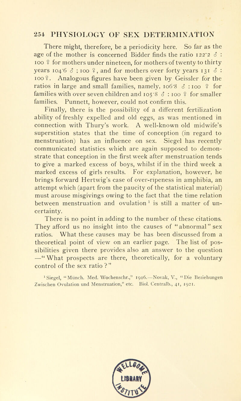 254 PHYSIOLOGY OF SEX DETERMINATION There might, therefore, be a periodicity here. So far as the age of the mother is concerned Bidder finds the ratio 122'2 ê : ICQ ? for mothers under nineteen, for mothers of twenty to thirty years 104'6 6 : 100 Î, and for mothers over forty years 131 (Î : 100?. Analogous figures have been given by Geissler for the ratios in large and small families, namely, io6'8 6 :100 ? for families with over seven children and 105'8 6 : 100 ? for smaller families. Punnett, however, could not confirm this. Finally, there is the possibility of a different fertilization ability of freshly expelled and old eggs, as was mentioned in connection with Thury's work. A well-known old midwife's superstition states that the time of conception (in regard to menstruation) has an influence on sex. Siegel has recently communicated statistics which are again supposed to demon¬ strate that conception in the first week after menstruation tends to give a marked excess of boys, whilst if in the third week a marked excess of girls results. For explanation, however, he brings forward Hertwig's case of over-ripeness in amphibia, an attempt which (apart from the paucity of the statistical material) must arouse misgivings owing to the fact that the time relation between menstruation and ovulation ^ is still a matter of un¬ certainty. There is no point in adding to the number of these citations. They afford us no insight into the causes of  abnormal  sex ratios. What these causes may be has been discussed from a theoretical point of view on an earlier page. The list of pos¬ sibilities given there provides also an answer to the question — What prospects are there, theoretically, for a voluntary control of the sex ratio ?  ^Siegel, Münch. Med. Wochenschr., 1916.—Novak, V., Die Beziehungen Zwischen Ovulation und Menstruation, etc. Biol. Centralb., 41, 1921.