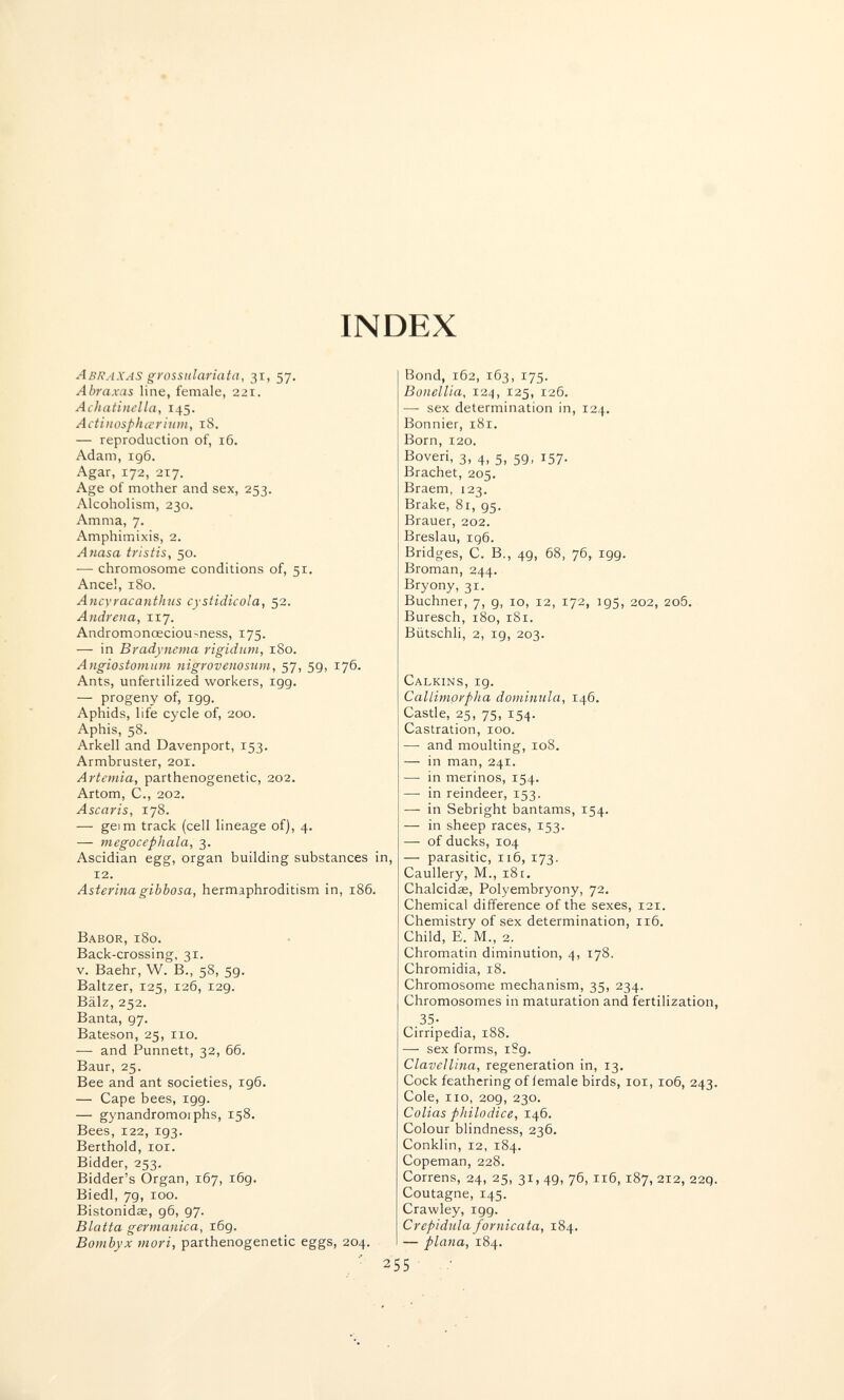 INDEX Abraxas grossulariata, 31, 57, Abraxas line, female, 221. Achatincila, 145. Actinosphœrium, 18. — reproduction of, 16. Adam, 196. Agar, 172, 217. Age of mother and sex, 253. Alcoholism, 230. Am ma, 7. Amphimixis, 2. Atiasa tristis, 50. — chromosome conditions of, 51. Ancel, 180. Ancyracanthus cystidicola, 52. Andrena, 117. Andromonœciou>ness, 175. — in Bradyncma rigidum, 180. Angiostomum nigrovenosum, 57, 59, 176. Ants, unfertilized workers, 199. — progeny of, igg. Aphids, life cycle of, 200. Aphis, 58. Arkell and Davenport, 153. Armbruster, 201. Artemia, parthenogenetic, 202. Artom, C., 202. Ascaris, 178. — gei m track (cell lineage of), 4. — megocephala, 3. Ascidian egg, organ building substances in, 12. Asterinagibbosa, hermaphroditism in, 186. Babor, 180. Back-crossing, 31. v. Baehr, W. В., 58, 59. Baltzer, 125, 126, 129. Bälz, 252. Banta, 97. Bateson, 25, no. — and Punnett, 32, 66. Baur, 25. Bee and ant societies, 196. — Cape bees, 199. — gynandromoiphs, 158. Bees, 122, 193. Berthold, loi. Bidder, 253. Bidder's Organ, 167, 169. Biedl, 79, 100. Bistonidse, 96, 97. Blatta germanica, 169. Bombyx mori, parthenogenetic eggs, 204. ■ 2 Bond, 162, 163, 175. Bonellia, 124, 125, 126. — sex determination in, 124. Bonnier, 181. Born, 120. Boveri, 3, 4, 5, 59, 157, Brächet, 205. Braem, 123. Brake, 81, 95. Brauer, 202. Breslau, ig6. Bridges, С. В., 49, 68, 76, 199. Broman, 244. Bryony, 31. Buchner, 7, 9, io, 12, 172, 195, 202, 2o5. Buresch, 180, 181. Bütschli, 2, 19, 203. Calkins, 19. Callimorpha dominula, 146. Castle, 25, 75, 154. Castration, 100. — and moulting, 108. — in man, 241. — in merinos, 154. — in reindeer, 153. — in Sebright bantams, 154. — in sheep races, 153. — of ducks, 104 — parasitic, 116, 173. Caullery, M., iSt. Chalcidae, Polyembryony, 72, Chemical difference of the sexes, 121. Chemistry of sex determination, 116. Child, E. M., 2. Chromatin diminution, 4, 178. Chromidia, 18. Chromosome mechanism, 35, 234. Chromosomes in maturation and fertilization, 35- Cirripedia, 188. — sex forms, iSg. Clavellina, regeneration in, 13. Cock feathering of iemale birds, loi, 106, 243. Cole, 110, 209, 230. Colias philodice, 146. Colour blindness, 236. Conklin, 12, 184. Copeman, 228. Correns, 24, 25, 31, 49, 76, 116,187, 212, 22g. Coutagne, 145. Crawley, igg. Crepidula fornicata, 184, — plana, 184.