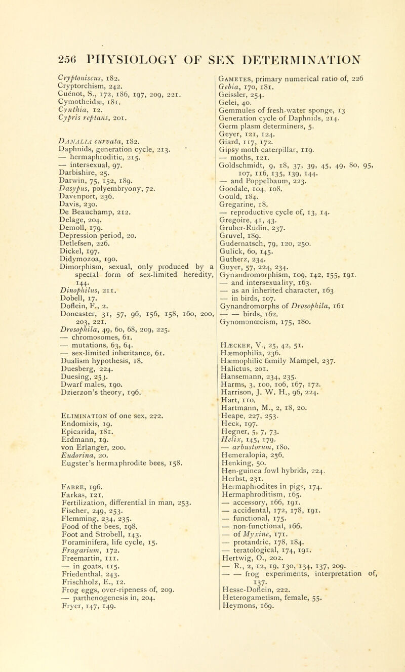 256 PHYSIOLOGY OF SEX URTERMINATION Cryptonisciis, 182. Cryptorchism, 242. Cuénot, S., 172, 186, 197, 209, 221. Cymotheidœ, 181. Cynthia, 12. Cypris reptans, 201. DANALTA curvata, 182. Daphnids, generation cycle, 213. — hermaphroditic, 215. — intersexual, 97. Darbishire, 25. Darwin, 75, 152, i8g. Dasypus, polyembryony, 72. Davenport, 236. Davis, 230. De Beauchamp, 212. Delage, 204. Demolì, 179. Depression period, 20. Detlefsen, 226. Dickel, 197. Didymozoa, 190. Dimorphism, sexual, only produced by a special form of sex-limited heredity, 144. Dinophiliis, 211. Dobell, 17. Doflein, F., 2. Doncaster, 31, 57, 96, 156, 158, 160, 200, 203, 221. Drosophila, 49, 60, 68, 209, 225. — chromosomes, 61. — mutations, 63, 64. — sex-limited inheritance, 61. Dualism hypothesis, 18. Duesberg, 224. Duesing, 253. Dwarf males, 190. Dzierzon's theory, 196. Elimination of one sex, 222. Endomixis, ig. Epicarida, 181. Erdmann, 19. von Erlanger, 200. Eudorina, 20. Eugster's hermaphrodite bees, 158. Fabre, 196. Parkas, 121. Fertilization, differential in man, 253. Fischer, 249, 253. Flemming, 234, 235. Food of the bees, 198. Foot and Strobell, 143. Foraminifera, life cycle, 15. Fragarmm, 172. Freemartin, iii. — in goats, 115. Friedenthal, 243. Frischholz, е., 12. Frog eggs, over-ripeness of, 209. — parthenogenesis in, 204. Fryer, 147, 149. Gametes, primary numerical ratio of, 226 Gebia, 170, 181. Geissler, 254. Gelei, 40. Gemmules of fresh-water sponge, 13 Generation cycle of Daphnids, 214. Germ plasm determiners, 5. Geyer, 121, 124. Giard, 117, 172. Gipsy moth caterpillar, 119. — moths, 121. Goldschmidt, 9, 18, 37, 39, 45, 49, 80, 95, 107, 116, 135, 139, 144. — and Poppelbaurr, 223. Goodale, 104, 108. Gould, 184. Gregarine, 18. — reproductive cycle of, 13, 14. Grégoire, 41, 43. Gruber-Riidin, 237. Gruvel, 189. Gudernatsch, 79, 120, 250. Gulick, 60, 145. Gutherz, 234. Guyer, 57, 224, 234. Gynandromorphism, 109, 142, 155, igi. — and intersexuality, 163. — as an inherited character, 163. — in birds, 107. Gynandromorphs of Drosophila, 161 birds, 162. Gynomonœcism, 175, 180. HACKER, v., 25, 42, 51. Haemophilia, 236. Hasmophilic family Mampel, 237. Halictus, 201. Hansemann, 234, 235. Harms, 3, 100, 106, 167, 172. Harrison, J. W. H., 96, 224. Hart, no. Hartmann, M., 2, 18, 20. . Неаре, 227, 253. Heck, 197. Hegner, 5, 7, 73. Helix, 145, 179. — arbustomm, 180. Hemeralopia, 236. Henking, 50. Hen-guinea fowl hybrids, 224. Herbst, 231. Hermaphiodites in pig^, 174. Hermaphroditism, 165. — accessory, 166, 191. — accidental, 172, 178, 191. — functional, 175. — non-functional, 166. — of Myxifiû, 171. — protandric, 178, 184. — teratological, 174,191. Hertwig, O., 202. — R., 2, 12, 19, 130, 134. 137. 2og. frog experiments, interpretation of, 137- Hesse-Doflein, 222. Heterogametism, female, 55. Heymons, i6g.