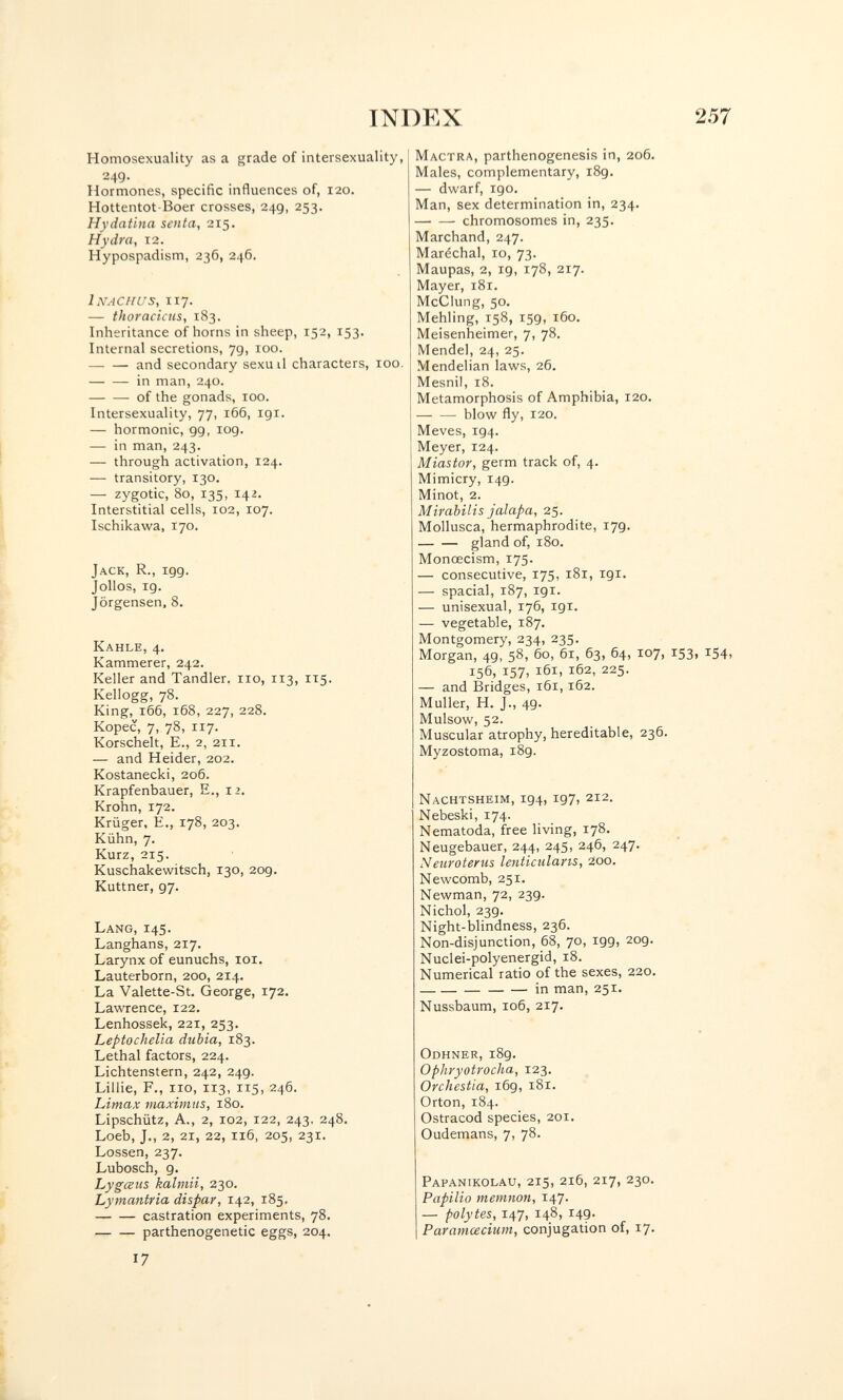 INDEX 257 Homosexuality as a grade of intersexuality, 249. Hormones, specific influences of, 120. Hottentot-Boer crosses, 249, 253. Hydatina senta, 215. Hydra, 12. Hypospadism, 236, 246. 1 NAC H us, 117. — thoracicns, 183. Inheritance of horns in sheep, 152, 153. Internal secretions, 79, 100. — — and secondary sexuil characters, 100. in man, 240. of the gonads, 100. Intersexuality, 77, 166, 191. — hormonic, 99, 109. — in man, 243. — through activation, 124. — transitory, 130. — zygotic, 80, 135, 142. Interstitial cells, 102, 107. Ischikawa, 170. Jack, R., 199. Jollos, 19. Jörgensen. 8. Kahle, 4. Kammerer, 242. Keller and Tandler. 110, 113, ич. Kellogg, 78. King, 166, 168, 227, 228. Kopec, 7, 78, 117. Korschelt, E., 2, 211. — and Heider, 202. Kostanecki, 206. Krapfenbauer, E., 12. Krohn, 172. Krüger, е., 178, 203. Kühn, 7. Kurz, 215. Kuschakewitsch, 130, 209. Kuttner, 97. Mactra, parthenogenesis in, 206. Males, complementary, 189. — dwarf, igo. Man, sex determination in, 234. chromosomes in, 235. Marchand, 247. Maréchal, 10, 73. Maupas, 2, 19, 178, 217. Mayer, i8r. McCIung, 50. Mehling, 158, 159, 160. Meisenheimer, 7, 78. Mendel, 24, 25. Mendelian laws, 26. Mesnil, 18. Metamorphosis of Amphibia, 120. blow fly, 120. Meves, 194. Meyer, 124. Miastor, germ track of, 4. Mimicry, 149. Minot, 2. Mirabilis jalapa, 25. Mollusca, hermaphrodite, 17g. gland of, 180. Monœcism, 175. — consecutive, 175, 181, 191. — spacial, 187, 191. — unisexual, 176, 191. — vegetable, 187. Montgomery, 234, 235. Morgan, 49, 58, 60, 61, 63, 64, 107, 153, 154, 156, 157. 161, 162, 225. — and Bridges, 161,162. Muller, H. J., 49. Mulsow, 52. Muscular atrophy, hereditable, 236. Myzostoma, 189. Nachtsheim, 194, 197, 212. Nebeski, 174. Nematoda, free living, 178. Neugebauer, 244, 245, 246, 247. Netiroterus lenticularis, 200. Newcomb, 251. Newman, 72, 239. Nichol, 239. Night-blindness, 236. Non-disjunction, 68, 70, 199, 209. Nuclei-polyenergid, 18. Numerical ratio of the sexes, 220.  in man, 251. Nussbaum, 106, 217. Lang, 145. Langhans, 217. Larynx of eunuchs, loi. Lauterborn, 200, 214. La Valette-St. George, 172. Lawrence, 122. Lenhossek, 221, 253. Leptochelia dubia, 183. Lethal factors, 224. Lichtenstern, 242, 249. Lillie, F., Ilo, 113, 115, 246. Limax maximiis, 180. Lipschütz, A., 2, 102, 122, 243, 248. Loeb, J., 2, 21, 22, 116, 205, 231. Lossen, 237. Lubosch, 9. Lygœus kalmii, 230. Lymantria dispar, 142, 185, castration experiments, 78. parthenogenetic eggs, 204. 17 Odhner, 189. Ophryotrocha, 123. Orchestia, i6g, 181. Orton, 184. Ostracod species, 201. Oudemans, 7, 78. Papanikolau,215, 216, 217, 230. Papilio memnon, 147- — polytes, 147, 148, Г49. Paratncecium, conjugation of, 17.