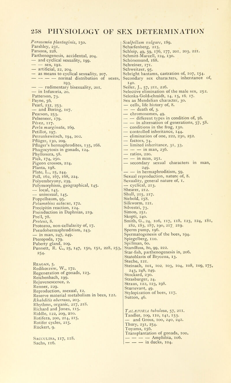 258 PHYSIOLOGY OF SEX DETERMINATION Parasemia plantaginis, 150. Parshley, 231. Parsons, 228. Parthenogenesis, accidental, 204. — and cyclical sexuality, igg. sex, 192. — artificial, 22, 204. — as means to cyclical sexuality, 207. normal distribution of sexes, 193- rudimentary bisexuality, 201, — in Infusoria, 20. Patterson, 73. Payne, 56. Pearl, 231, 253. — and Boring, 107. Pearson, 253. Pelseneer, 17g. Péiez, 117. Perla marginata, 169. Petillot, 197. Petrunkewitsch, 194, 202. Pflüger, 130, 209. Pfluger's hermaphrodites, 135,168. Phagocytosis in gonads, 124. Phylloxera, 58. Pick, 174, 250. Pigeon crosses, 224. Planta, 198. Plate, L., 25, 244. Poll, 162, 167, 168, 224. Polyembryony, 23g. Polymorphism, geographical, 145. — local, 145. — unisexual, 145. Poppelbaum, g^. Potamobius astacus, 172. Precipitin reaction, 124. Preinduction in Daphnias, 2ig. Prell, 78. Proteus, 8. Protozoa, non-cellularity of, 17. Pseudohermaphroditism, 243, — in man, 247, 24g. Pteropoda, 17g. Puberty gland, log. Punnett, R. C., 25, 147, 150, 151, 228, 253, 254. Reagan, 5. Redikorzew, W., 172. Regeneration of gonads, 123. Reichenbach, igg. Rejuvenescence, 2. Renner, 22g. Reproduction, asexual, 12. Reserve material metabolism in bees, 122. Rhabditis abevrans, 203. Rhythms, organic, 217, 218. Richard and Jones, 115. Riddle, 122, 2og, 210. Rotifera, 200, 214, 215, Rotifer cycles, 215. Rückert, g. Sacculina, 117, 118. Sachs, 116. Scalpellum vulgare, i8g. Scharfenberg, 215. Schleip, 4g, 5g, 176, 177, 201, 203, 221. Schmitt-Marceli, 124, 130. Schönemund, 168, Schreiner, 171. Schweitzer, g5. Sebright bantams, castration of, 107, 154. Secondary sex characters, inheritance of, 140. Seiler, J., 57, 211, 226. Selective elimination of the male sex, 252. Selenka-Goldbchmidt, 14, 15, 16, 17. Sex as Mendelian character, 30. — cells, life history of, 8. — — death of, 3. — chromosomes, 4g. different types in condition of, 56. in alternation of generations, 57, 58. — conditions in the frog, 130. — controlled inheritance, 144. — elimination of one, 222, 230, 252. — factors, 74. — limited inheritance, 31, 33. — — — in man, 236. — ratios, 220. in man, 251. — secondary sexual characters in man, 24g. in hermaphroditism, 59. Sexual reproduction, nature of, 8. Sexuality, general nature of, i. — cyclical, 213. Shearer, 212. Shull, 215, 217, Siebold, 158. Silkworm, 121. Silvestri, 73. Simon, 251. Skopti, 240. Smith, G., 24, 106, 117, 118, 123, 124, 181, 182, 183, 187, igo, 217, 2ig. Sperm pump, ig6. Spermatogenesis of the bees, ig4. Spiegelberg, 110. Spillman, 60. Standfuss, 80, gg, 222. Star-fish, parthenogenesis in, 206. Statoblasts of Bryozoa, 13. Steche, 121, Steinach, loi, 102, 103, 104, 108, log, 175, 243, 248, 249. Stockard, 230. Strasburger, 24. Straus, 122, 123, 198. Sturtevant, 49. Stylopization of bees, 117, Sutton, 46. TALMPORIA tubulosa, 57, 211. Tandler, log, no, 141, 153. — and Gross, 100, 240, 242. Thury, 231, 254. Toyama, 156. Transplantation of gonads, 100. Amphibia, 106. in ducks, 104.