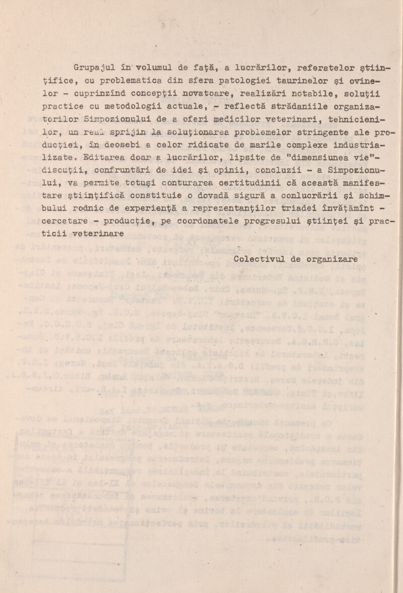 Grupajul £п voluffiul de fa^ä, а lucrärilor, referatelor §tiin- Çifice, cu problematica din sfera patologie! taurinelor çi ovine-, lor - cuprinzind conceptii novatoare, realizàri notabile, sola1?ii practice cu metodologii actúale, - reflecta strädaniile organiza- torilor Simpozionului de a oferi medicilor veterinari, tehnicieni- lor, un re¿ii sprijin la soluÇionarea problemelor stringente ale pro- ducyiei, in deosebi a celor ridicate de marile complexe industria- lizatBc Editarea doar a lucrarilor, lipsite de dimensiunea vie- àiscut:ii, confruntari de idei §i opinii, concluzii - a Simpobionu- lui, va pemite tctuçi conturarea certitudinii ca aceasta manifes¬ tare çtiintificà constituie о dovadà sigura a conlucrarii çi schim- bului rodnic de experient;ä a representan^ilor triadei inva^iàmìnt - ceree tare - product:ie, pe coordonatele progresului çtiinÇei çi prac- ticii veterinai-e ^ ^ - . Coleetivul de organizare A ^t'4' ' Л • йЬи ' . ' I   ' ^ 1 lift, , Ч и' . \,  ; Í .1- Í 't S,,.. •; - г „• .''i ■ ■■■■■■  --,:W;vn ^ - да -..,1 ì,\- ■ ■ /• ^ i't' '' ' J Ч I ^ • . ... ' '•  's : , A, --V.- ;■ ' • ■■■■ .'■ ■ /, ^ , :r, ^ ■ V., •' V..; . 'V'-.'' ■■t: ■Vvi;