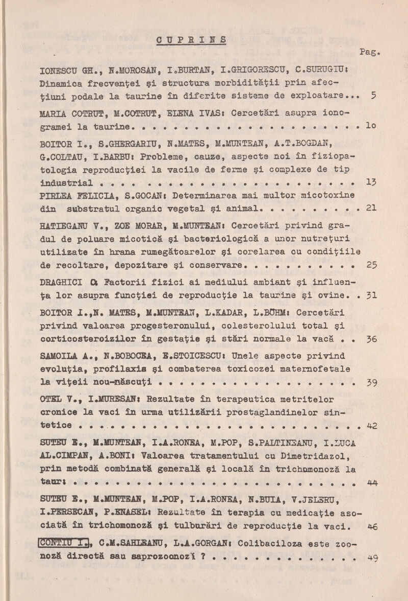 о ïï P в I g s ' í'ag lOlESCU GH., H.MÜROSAN, leBURTAÎT, I.GRIGOHESCU, C.STJHÜ&IUt Dinamica frecven^ei çi structura morbiditä^ii prin afac- tiuni pódale la taurine în diferite sistema de exploatare... 5 ШТ?ТА COTEÜÍ, M.OOÎDRUT, ELENA IVAS» Ceree tari asupra iono- gramei la taurine.  lo ВОИЮЕ le, S.GHBRGAEIU, N,MATES, М.М1ШТЕАЖ, A.T.BOGDAK, G.COLTAU, I.BARBUi Probleme, cauze, aspects noi in fiziopa- tologia reproduc^iei la vacile de ferme §i complexe de tip industriai ....    13 PIELEA FELICIA, S.GOCAHí Determ^inarea mai multor micotoxine din substratul organic vegetai §i animai. ......... 21 HATIEGAMJ 7,, ZOE MORAE, M.MÜHTEANi Ceree tari privind gra¬ dui de poluare micotica §i bacteriológica a unor nutreÇuri utilizate £n hrana rumegatoarelor §i corelarea cu condi-^iile de recoltare, depozitare çi conservare. .....  25 DBAGHICI Ot Pactorii fizici ai mediului ambiant §i influen- ■^a lor asupra func^iei de reproduct?ie la taurine çi ovine. . 51 BOITOR 1.,Н. MATES, М,ШШТЕА1Т, L.KADAR, L.BÖHM» Cercetäri privind valoarea progesteronului, colesterolului total çi corticosteroizilor in gestatiie çi stäri normale la vaca . . 56 SAMOILA A., N.BOBOCSA, l.STOICESCU» Unele aspecte privind evolut?ia, profilaxia çi combaterea toxicozei matemofetale la vi^eii nou-näscuti  59 OTBL 7«, I»MÜRESANi Rezultate in terapeutica metritelor cronice la vaci in urma utilizärii prostaglandinelor sin¬ tetice • • . . •  42 sorai S., M.ffiJHTEAlSr, I.A.RONSA, M.POP, S .PALTIEEAÎTO, I. LUC A AL.CIMPAF, A.BOHIi Yaloarea tratamentului cu Dljnetridazol, prin metoda combinata generala çi locala în trichomonozá la taart  44 SÜTBÜ в., M,MDNTEAN, МЛЮР, I.A.RONEA, N.BUIA, V.JELSRÜ, X»PSRSECAN, P.EHASELi Rezultate în terapia cu medica^ie aso¬ cia ta în trichomonozfi çi tulborari de reprodúcele la vaci. 46 tCOiraiü IJ. C.M.SAHLBAiro, L.A.GORGAIÎI Colibaciloza este zoo- nozâ directa sau saprozoonozl  49