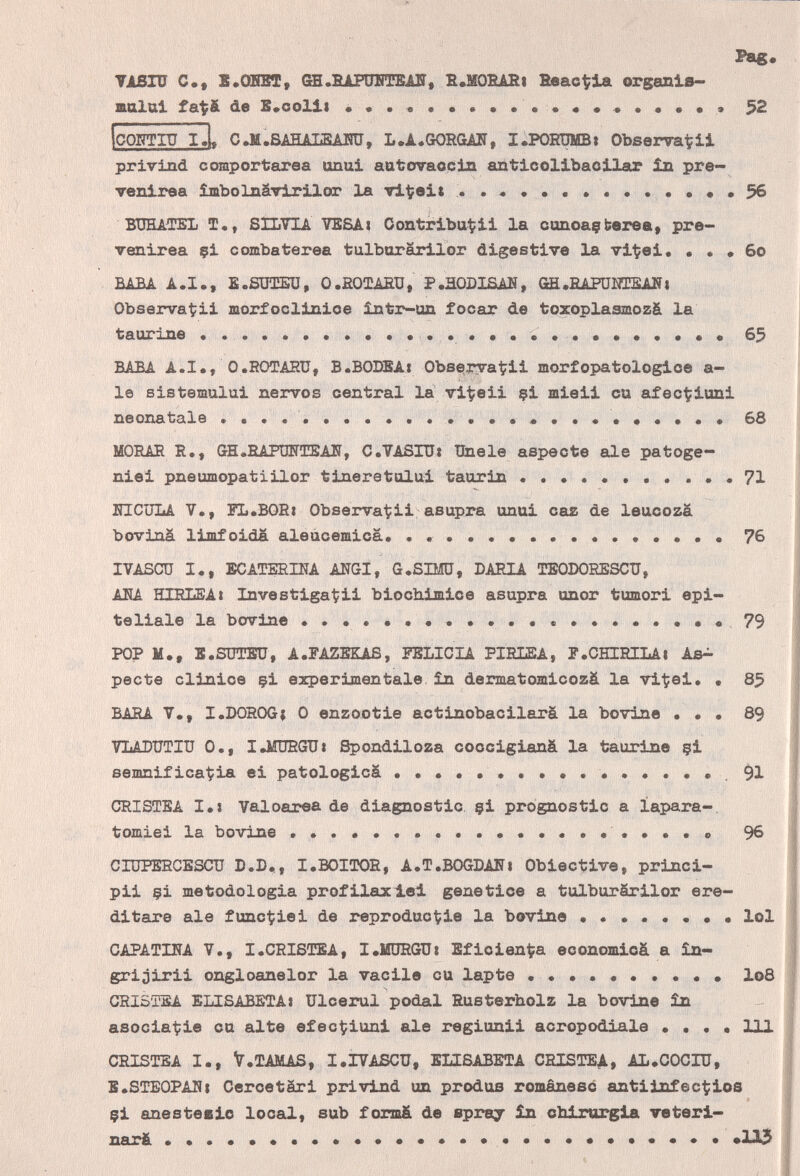 Pag« TiSIÜ е., E.OBST, Ог.ВАРаШ!Ш, В.М0ВАН| fieact^la organls- aalai fat& de S.colii 52 CQJl'IU I»U C.M.SAHALBAiro, L.A.GORGAIi, I.PORÜMB» Observa'^?!! рг1г1л01 comportarea unui autovaocin anticolibaoilar in pre- venlrea îmbolnâviriXor la vit; ei t  «56 BDHATEL T., SILVIA VESA« С on tribut: ii la cunoaçberea, pre- Tenirea çi combaterea tulborarilor digestive la vi^ei. • • • 60 BABA A.I., E.SîraîEû, O.ßOTAfiU, P.HODXSAH, GE.EARJHTSANi Observat;ii luorfoclinioe intr-un focar de toxoplasmozá la taurine 65 BABA A.I., O.ROTAHÜ, B.BODBAi Obs^ryaÇii morfopatologioe a- le sistemului ñervos central la vi^eii çi mieii ou aufecÇiuni neonatale  68 MORAR R., 0Н.ВАРШТЕАЖ, C.VASITJí Unele aspeóte ale patoge- niei pneumopatiilor tineretului taorln  71 BICüLA V., FL.BORi Observa1?ii asupra unui саг de leucozá boviná limfoida aleùcemica. .......  76 IVASCÜ I., ЕСАТЕЕША ANGI, G.SIMÜ, DARIA TEODORESCU, AKA HIRIiEAí Investigagli biochiimice asupra unor tumori epi¬ teliale la bovine  •••••79 POP M., S.SÜTBÜ, A.FAZBKAß, FELICIA PIRLEA, P.CHIRILAi Aß^ pecte clinice çi expérimentale, in dermatomicozä la vitei. • 85 BARA v., I.DOROG; О enzootie actinobacilarâ la bovine • • • 89 VLADUTIU 0., I.MÜRGTJI Spondiloza coccigianâ la taurine çi semnif icat;ia ei patologicâ ...•...•.••.91 CRISTEA I.» Valoarea de diagnostic çi prognostic a iapara-, tomiei la bovine  .......o 96 CIUPERCESCU D.D., I.BOITOR, A.T.BOGDANi Obiective, princi- pii çi metodologia profilaxi.ei genetico a tulburârilor ere¬ ditare ale func^iei de reprodúcele la bovine •....••• loi CAPATINA v., I.CRISÍTEA, I.MÜRGUí Eficien^a economicá a in- grijirii ongloanelor la vacile cu lapte .......... I08 CSISTSA ELISABETAi Ulcerai podal Rusterholz la bovine in asociat:ie cu alte efec^iuni ale regiunii acropodiale • . . • 111 CRISTEA I., V.TAMAS, I.IVASCU, ELISABETA CRISTEA, AL.COCIÜ, E^STEOPANt Gercetäri privind un produs románese antilofecÇios çi anesteeio local, sub formä de spraj in cbirorgla veteri¬ nari.     *113