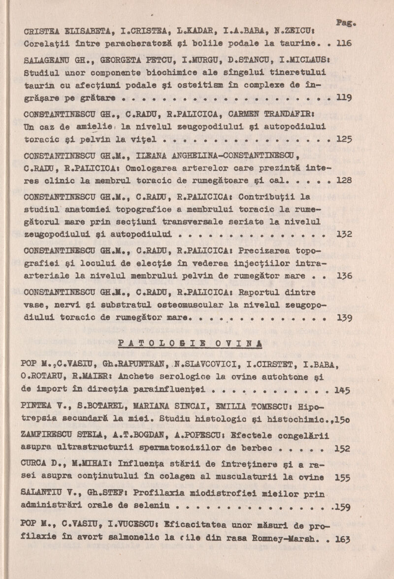 CEISTBA ELISABETA, I.CRISÎTSA, LoKADAS, I.A.BABA, H«ZEICXJ| Corela^il între paracheratoz& çi bolile pódale la taurine. . 116 SALAGBAHÜ GH., ffiBORGETA PBTCU, I.MDRGU, D.STANCO, I.MICLADS1 Studiai OQor componente biochimice ale sîngelui tineretulai taurin ou afec-^iuni pódale 9Í osteitiam in complexe de £n- grâçare pe gratare  119 CONSTAÎTEIKSSCÎÏÏ GB., C.RADU, R.PAbICIOA, САВМШУ TEAlTOAPIHi Un caz de amielisi la nivelul zeugopodiului çi autopodiului toracic $i pelvin la vi^el   125 COKSTAHTINBSCU GH.M., ILBAIîA AÏTGHELINA-COÎîSTAIîTIEBSaj, С.НАШ, Е.РАЫСЮА» Omologarea arterelor care prezintS Ínte¬ res clinic la тешЪгиХ toracic de rumegâtoare çi cal. . • • • 128 COHSTAIÎÎDIIIBSCU GH.1Í., C.fiATO, R.PALICICAt Oontribu^ii la studiai anatomiei topografie© a membrului toracic la rume- gâtorul mare prin sec^iuni transversale seriate la nivelul zeugopodiului çi autopodiului  132 OOHSTAHTHilSaj (Ш.М., о.rado, R.PALICICA1 Precizarea topo- grafiei çi locului de elec^fie in vederea in^ec-^iilor intra- arteriale la nivelul membrului pelvin de rumegátor шаге . . 156 CONSOÎAÎÎTIIÎESCU GE Л., C.RADU, R.PALICICAí Raportul dintre vase, nervi çi eubstratul osteomuscular la nivelul zeugopo¬ diului toracic de rumegátor mare139 PATOLOBIS OVINA POP M.5c.VASIU, 611.НАР1ШТЕА11,-N.SLAVCOVICI, I.CIRfíTET, I.BABA, O.ROTARU, R.MAIBRí Anchete serologice la ovine autohtone çi de import în direc^ia parainfluen^ei  145 PÏHTEA Y., S.BOTAEEL, MARIANA SINCAI, Ш1ЫА TOMESCUi Hipo- trepsia secundará la miei. Studiu histologic çi histocìiimic.,15o ZAMPIRESCU SÎEELA, A.T.BOGDAN, A.POPSSCUi Bfectele congel&rii asupra ultrastructurii spermatozoizilor de berbec ..... 152 CURCA D., H.lüHAIt Influenza stârii de íntre^inere çi a ra— sei asupra con'tinutului în colagen al musculaturü la ovine I55 SALANTIU V., Gh.STEPi Profilaxia miodistrofiei mieilor prin administräri orale de selenia ........... I59 POP И., C.VASIU, I.VUCBSCUi Bficacitatea unor mäsurl de pro— f ilazie in avort salmonelio la с ile din rasa Eomney-Mareh.. . 165