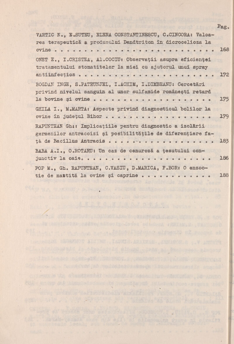 YiETIC К., E.ßUTEü, EISRA СОШТЖТШЗСП, С.СШООЕА» Valoa- rea terapeuticä & produsulüi Dendtriton ал dicroceliosa la ovine . . . . . . * . . • . • • .   • 168 ONET е., i.chistea, Al.COCIÜi/.Observat^ü asupra eficien-tei tratámentului stomatitelor Ía miei cu ajutorul unui spray antiinfec^ioß .........  ••• 172 BOGDIN INGE, S.PATEDTÎJEL, I.ACHIM, I.DBffiEAOT: Cercetári privlzLd niyelul sanguin al unor sulfamide romàneçti retard la bovine çi ovine .......  ...••••• 175 fîTTTT.A I,, 1Í,MARTA« Aspeóte priviàd diagnosticai bolilox la ovine în jude^ul Bihor   « 179 EAPÜKTSAN Ghii Implica^iile pentru diagnostic a izolärii gennenilor antracoizi §i posibilitâÇile de diferen^iere fa- de Bacillus Antracis   183 'RA'R* A.I., O.ROTAEUs Un caz de cenurozà a t^es^tului con- jUQCtiv la oaieo   186 POP M., Gh. ЕАРиКТЕАК, C.YASIU, D.MAîîICA, P.BORi 0 enzoo- tie de matftita la ovine çi caprine   . . . • 188 Ь ií V í ^ ■ff S ; -4:' ''' V ' l'sír'bí'Á ■ -г:. Wrm ' ■; '-í ' si:,..;?., - 'i I ' ' .'i. .51. >ï ' i > 1' '■ ' ' '' ''-y- ' i-  I ■ ■ i ,1 \ ^ , .•í¡ ■: t 'í- ;i i ¿ífv«-■ ri,p':îîf;; ,K'îi .ГД,■ x; • Ч,г' ;; . : :■■■ . 't. • Iii; ' ..í .l. ' ,: л 'fe':,,У:! il ' ' ' . .  ,ft¿. , 'í' ':■■■- •, ■ ■: ■ f' ,V, ;î':::4V ■ *:*:■ ■■ ■ ■ - . > ' ■.■■■Vfi