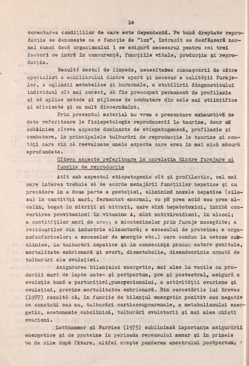 14 corectarea cozidi^illor de care este depenàentfi. Pe Ъап§ dreptate repro» duc^ia se deuumeçfce ca o func^ie de lux, întrucît se desfá§oar& nor¬ mal numai daca organismulai i se asigura necesarul pontini cai trei factori ce inti^ ín concuren^ä, func^iile vítale, produc^ia §1 repro¬ dúcela, Rezulta destul de limpede, necesltatea cunoaçterll de catre Epecialist a echilibrului dintre aport çi necesar a calitaÇli furaje- lor, a oglinzii metabolioe çi hormonale, a stabilirli dlagnostlcului individual cît mai corect, sä fie preocupat permanent de profilarle çi sä aplice metode çi mijloace de combatere din cele mal çtlln^iflce çi eficiente çi cu mult discemàmînt. Prin prezentul material nu vreim о prezentare exhaustiva de date referitOÊire la fiziopatologla reproducerll la taurine, doar sa subiiniem cîteva aspecte dominante de etlopatogeneza, profilaxie §1 combatere, £n principalele tulburâri de reprodúcele la taurine çi nou- tâ'ti care vin sä reevalueze unele aspecte care erau in mai mica mäsurä aprofundate, Cîteva aspecte referitoare la corelatla dintre fura.jare si functià de reproductie Atît sub aspectul etiopatogenlc cît çl profllactic, cel mai mare Interes trebuie sa se acorde menajärli func^illor hepatice çi eu precádere in a doua parte a gestal^iei, èliminind nozele hepatice (silo- zul în cantita^i mari, fermentât anormal, eu pH prea acid sau prea al¬ calin, bogat în nitrici çi nitrati, care sînt hepatotoxici, inhiba con- vertirea provitaminei în vitamina A, sînt antitiroidieni, în alcool; a cantitaÇilor mari de uxeuî a micotoxinelor prin furaje mucegaite; a reziduurilor din Industria alimentará; a excesului de proteine; a orga- nofosforicelor; a exceselor de energie etc.) care conduc la cetoze suto- clinice, la tulburâri hepatice çi in consecinÇa produc catare genitale, mortalitate embrionarä çl avort, dismetabolle, disendocrinie urmatä de tulburâri aie ovulatiei, Asigurarea bilantului energetic, mai aies, la vacile cu pro- duc^ii mari de lapte ante- çi postpartum, pre çi postestral, asigura о evolu^ie buna a parturitiei,puerperiumului, a activitatii ovariens çi ovulaÇiei, previne mortalitatea embrionarä. Din cercetärile lui Breves (1977) rezulta cá, în functie de bilan^ul energetic pozitiv sau negativ se constata sau nu, tulburâri cortlcosuprarenale, a metabolismulul ener¬ getic, acetonemle subclinlca, tulburâri ovulatorll çl mal aies chiçti ovarleni. Lotthammer çl Farries (1975) subllnlazà importanza aslguräril energetico çi de proteine în perioada repausulul mamar çi în primele 9o de zile dupa fatare, altfel creçte ponderea anestrulul postpartum! « I