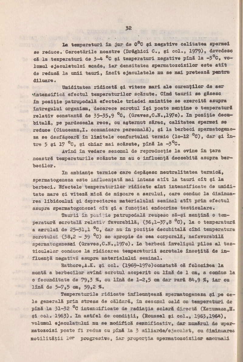 52 La tempera turi in i^or de O^C çi negative oalitatea spermei se reduce•'CercetarilQ noastre (3>rägliicl С,, §i col.« 1979)» dovedesc ofc la temperaturi de 3-4 ®C çi temperaturi negative píná là -5°C, vo- Imnol ejaculfitului acade» iar densitatea spermatozoisilor este etît de redusä la onii tauri* încît eiaculatele aa se mai preteazà pcmtru diluare. ümiditatea ridicati çi viteze mari ale ouren^ilor de aer *^tensificà efectul temperaturilor scäzute« Cîsâ tauril se gäsesc. in pozit;ie patrapodalä efectele triadei amintite se ezercitä asupra intregului organism, deoarece scrotal içi poate mentine о temperaturft relativ constants de 55-55»9 °0» (Graves,C.H.,197o)-» In pozi^ie dectt« bitalä* pe pardoseala rece, ca açternut särac, calitatea spexmei se reduce (Ciuceantt,!* ccmunicare personal.^), çi la berbeci sperœatogene» za se deefàçoarS în limitele confortului termic (lo-12 °C), dar çi in- tre 5 çi 17 ®C, çi obiar mai scëLzate, pînfi la AviM îa vedere seaoaaul de reproduc^ie la ovine în tara noaetrë temperatUT'lle scäzute nu au о influeni^ä deosebitä asupra bar¬ bee ilor. In ambiance termica care depâçesc neutralitatea ter^icä, spermatogeneza este Influen^atâ mai intens atît la tauri cit çi la berbeci. Sfectele temperati'irilor ridicate eint intensificate de umidi- tate шаге çi vitezä micä de mifoare a aeralui, care oortduc la diminua- rea libidoului çi deprecierea matérialului seminal atît prin efectul asupra spermatogonezei nit çi a funct^iei endocrine testiculare. Taurii în :te patrupod&lä reuçeec sâ-çi men^iná о tem- peraturä scrotals, relati/ tavorabilä, (56,1-37*8 °C), la.о temperaturá a asrului de 25'-'31»l dar nu in pozi^pie decubitalä cihd temperatura scrotulul (38,2 - 39 °C) se apropie de cea corporalá, nefavorabilá spermatogeneaei (Graves,C.17.,197о). La berbeci inveliçul pilos al tee- ticulelor conduce la ridicarea temperaturii scrotale 5Lnso(itä de in¬ fluença negativa asupra matérialului seminal. Batbore,A«E. çi col« (1969~197o)oonstatä oä folosü^a la montá a berbecilor avind scrotuì acoperit cu linä de 1 cm, a condue la о fecunditate de 79»3 %t cu linä de 1-2,5 «a dar rar & 84-, 9 iar ca liná de 5-7,5 cm, 59»2 %• Temperaturile ridicate infleon^eazä spermatogeneza çi pe ca¬ le generalä prin stx^ss de cäldurä, in sezcnul oald ou temper<stari de piná la 31-32 °C intenaificate de radiaría solax'ä dlrectä (Sa£raiasa,H. çi col» 1963). In astfel de condiÇii, (Roussel çi col«, 1963,1964), volumul e;)aoulatt2lui na se modificg semnificativ, dar nomärol de matozoizi poate fi redfâs eu pînfi la 3 aailisûrde/ejaculat, eu diminuarea motilitâçii lor progresivs, iar ргорог^З^ spermatozoizllor anormali