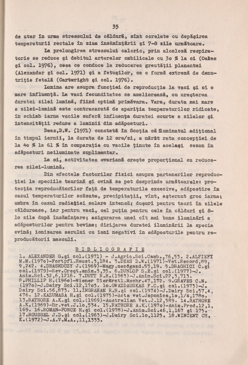 35 de uter Îb orma streseolai de cSldurS, sîat сcreiate cu depâçlree temperatorli rectale £n ssloa însMmînt?ârli §1 7-3 zUe urm&toare« la prelungirea stressului caloric, prin alcalozä respira¬ torie se reduce çi debitul arterelor ombilicale cu 3o % la oi (Oatee §i ool< 1976), ceea ce conduce la reducerea greutät;ii planentei (Alexander çi col. 1971) çi a fetuçilor, ca о formä eztremä de denu— triçie fetalfi (Oartwright çi col. 1976)• Lumina are asupra func^iei de reproduc^ie la vaci çi oi о laare influen'^pä. La vaci fecunditatea se amelioreazä, cu creçterea duratei zilei liminâ, fiind optimä primävara« Vara, durata mai mare a zilei-lnminS este contracaratë de apari^ia temperaturilor ridicate, in Bchimb iarna vacile suferä influenfpa duratei scurte a zilelor §i intensitä^ii reduse a luminii din adápoeturi. DeasjD.W* (1971) constatä în Scotjia cä jPLuminatnl adi'tional in timpul iernii, la durata de 12 ore/zi, a nartt rata concep^iiei de la 4o % la 61 % în compara^ie cu vacile tinute £n acelaçi sezon in adSposturi neiluminate suplimentar« La oi, activitetea ovarianä creçte propor'tíional cu reduce- rea zilei-lumináe Din efectele factorilor fizici asupra partenerilor reproduc- t?iei la speciile taurinS çi oviná se pot desprinde urmätoaxele» pro- tecnia reproducatorilor fa^a de temperaturile excesivo, adápostire in cazul temperaturilor scazute, precipitatii, vînt, açtemut gros iamaj umbra în cazul radiajiei solare intensa; duçuri pentru tauri în zilele cSlduroase, iar pentru vaci, oel pui?in pentru cele în cálduri çi 8- lo zile dupa insämin^arej asigurarea unei cît mai bune iluminari a adàposturilor pentru bovine} dirijarea duratei iluminárii la specia ovinä; ionizarea aerului ou ioni negativi în adäposturile pentru re- producatorii masculi. BIBLIOGRAFIE 1. ALEXANBER G.§i col.(1971) - J,A5ric.Sci.Camb.,76,53. 2,ALFIEFI M.M.(197o)-Fortpfl.Haust.3,184. 3.DEAS D.W.(1971)-Vet.Record,89, 9,242, 4.DRASKDCZY J.(1969bMagy.mezôgazd.Ç?,19. 5.DRAGHICI C.§i col.(1979)-Rev.Cre§t.anim.3,35. 6.DUNL0P S.S.gi col.(1977)-J. Anim.Sci.32,6,1216. 7.DUTT R.H.(1963)-J.Anim.Sci.2?,3,713. 8.PHILLIP H«(196o)-Wiener Tierärztl.Mschr.47,172. 9.GRAVES C.N. (197o)-J.Dairy Sci.l2,17o3. lo.GWAZDAUSKAS F.C.§i col.(1973)-J. Dairy Sci.56,873. 11.INGRAHAM R.H.§i col,(1974)-J.Dairy Sci.57,4, 476. 12 .KAZUMASA H. §i col, (1975 )'-Acta vet .Japónica,lo ,1/4,178o. 13.RATH0RE A.K.§i col.(1969)-Auatralian Vet.J.12,589. 14.RATH0RE A.K.(1969)-Br.vet.J.lo,534. 15.RATH0RE A.K.(197o)-Anim.Prod.l2,l, 169. 16.ROMAN-PONCE H.§i col.(197S)-J,Anim.Sci.46,1,167 §i 175,- 17.R0USSEL J,D.§i col,(1963)-J.Dairy Sci.lo,1125. 18,WINCENT CH, K.(1972)-J.A.V.M.A.,11,1333.