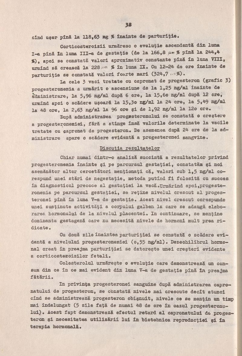 cînd Qçor pîn& 1ä 118,63 ag % inaiate de parturi^iè. Cortlcosteroizii urm&reso о evoluite ascendentá dixx luna 1-е píná lü luna Ill-a de gestatii© (de la 166,8 % p£n& la 244,4 %), apoi se constats valori aproximativ constante píná £n lana VIII, tunnind s6 creascè la 228 % Ín luna XX« Cu 12—24 de ore ínainte de parturi^ie se constats valori fcarte mari (524,7' %)• La cele 5 vaci tratate cu capronat de progesteron (grafie 3) progesteronemia a urmärit © ascensione de la 1,25 ng/ml ìnainte de | administrar©, la 5i96 ng/ml dupS 6 ore, la 15»6o ng/ml dupS 12 ore, î urmind apoi о scádere uçoeirâ la 15#5о ng/ml la 24 ore, la 5t^9 ng/ml la 48 ore, la 2,65 ng/ml la 96 ore çi de 1,92 ng/ml la 12o ore. j Bupä administralîea progBsteronului se constats о creçtere a progesteronemiei, färä a atinge însa valorile determinate la vacile tratate cu capronat de progesteron* De asemenea dupä 24 ore de la ad¬ ministrare apare о scadere evidentä a progesteronei sangvine. . j Í Discutia reznltatelor | Chiar nomai dintr-o analizà succinta a rezultatelor privind progesteronemia Ìiiainte çi pe parcorsul gesta^iiei, constatám çi noi ! asemänätor altor cercetätori menziona'!;! c&, valori sub 1,5 ng/ml co- i respond unei stari de negestat;ie, me toda pufeind fi folositä cu succès | in diagnosticul precoce al gestatpiei la vacä.TJrmärind apoi,progeste- 'ì roneaia pe parcursul gestatiei, se redine nivelul crescut al proges- [s j teronei pina in luna Y-a de gestat?ie« Acest nivel crescut corespunde I unei Bus^inute activitá^i a coipului galben la care se adauga elabo- ì rarea bormonului de la nivelul placentei. In continuare, se mentine dominante gestagens care nu necesitä nivele de hoimoni mult prea ri- dicate. ' ' \ Cu doua zile Inaintea parturiÇiei se constats о scadere evi- | dents a nivelulai progesteronemiei (o,55 ng/ml), Dezeobilibrul hormo- I nal créât £n prea;)ma parturi^iei se datoreçte unei ci'eçteri evidente ì a corticosteroizilor fetali. 1 Colesterolul urmSreçte о evolu^ie care demonstreazS un con- eum din ce In ce mai evident din luna V-a de gesta^ie pìnS Ìn prea^ma fatSrii. In privinta progesteronei sanguine dupS administrarea capro- natului de progesteron, se cbnstatS nivele mai crescute decit atunci cînd se administreaza progesteron obiçnuit, nivele ce se men^fin un tiaip mai ìndelungat (5 zile fa^S de numai 48 de ore ìn oazul progesteronu- lui}. Acest fapt demonstreazS efectul retard al capronatului de proges- ! teron çi necesitatea utilizSrii lui ìn biotehnica reproductiei çi ìn terapia hormonalS* Ш