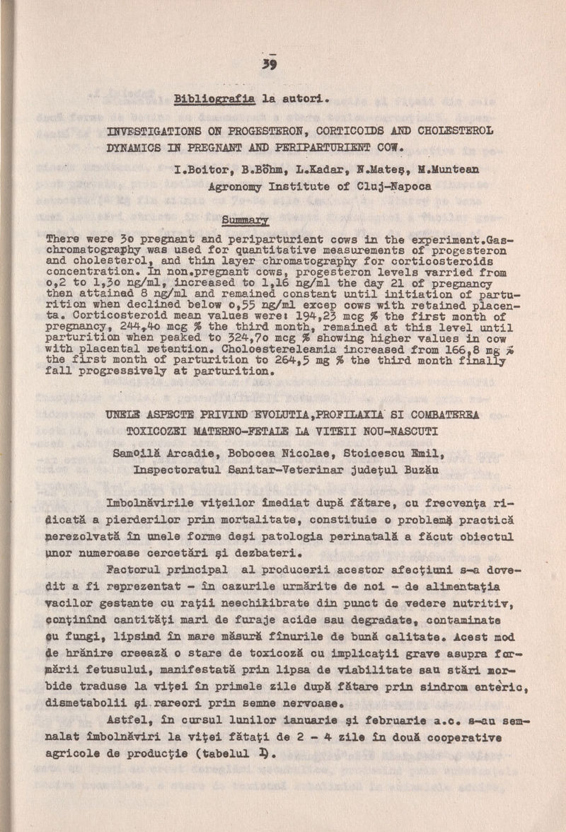 39 Bibliografia la autori. DnrESTIGATIONS OK PROGESTEROU, CORTICOIDS AHD CHOLESTEROL DYNAMICS m PREGMBT AHD PERIPARTTJRIEOTJ COW. ^ I.Boltor, В.ВоЪш, L«Sadar, HJlateç, M.Himteazi Agroncaiy Institute of Cluj-Fapoca Бпшягу There were 5o pregnant and per Ipar tur lent cows in the experiment.Gas- chromatography was used for quantitative measurements of progesteron and cholesterol, and thin layer chromatography for corticosteroids concentration. In non.pregnant cows, progesteron levels varried from 0,2 to 1,30 ng/ml, increased to 1,16 ng/ml the day 21 of pregnancy then attained 8 ng/ml and remained constant until initiation of partu¬ rition when declined below o,55 ng/ml excep cows with retained placen¬ ta. Corticosteroid mean values weret 194,23 meg % the first month of pregnancy, 244^40 meg % the third month, remained at this level until parturition when peaked to 324,7o meg % showing higher values in cow with placental retention. Choloestereleamia increased from 166,8 mg ü the first month of parturition to 264,5 mg % the third month finally fall progressively at parturition. ШШХа ASPEOTE PEIVira) EYOLOTIA »PROFILAXIA SI COMBATBREA TOÏICOZSI MATERIiO-PETALB LA VITEII NOU-NASCUTI Samoilä Arcadie, ВоЪооеа Hicolae, Stolcescu Emil, Inspectoratul Sanitar-Veterinar jude^ul Buzäu Imbolnävirile vi^eilor îmediat dupá fätare, cu frecven^a ri- dicatä a pierderilor prin mortalitate, constituie о problem^ practica Herezolvatä în únele forma deçi patologia perinatali a fácut obiectul )щог numeroase cereetärl çi dezbateri. Pactorul principal al producerii acestor afec^ionl s-a dove- dit a fi reprezentat - in cazurile urmärite de noi - de auLlmentaila Tacilor gestante cu raÇil neechiiibrate din punct da vedere nutritiv, çon^iinînd canti tâ^l mari de fura je acide sau degradate t contaminate fu fungi, llpsiad £n mare mäsurä fînurile de bunä calltate* Acest mod de hranire creeazä 0 stare de toxicozà cu implicagli grave asupra far- jnârii fetusului, manifestata prin llpsa de vlabilltate sau stärl яог~ bide traduse la vl-^el £n primele zile diQ>& fätare рг1л slndrom enterlo, dismetabolll çlrareorl prin semne nervoase* Astfel, ìn corsul lonilor lanuarle 9I februarle a.o* s-au sem- nalat îmbolnâvlri la vi^el fataci de 2 — 4 zile in douä cooperative agricole de producale (tabelul 3).