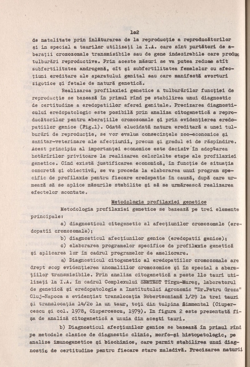 Io2 de natalltate prin inlàturarea de la reprodúcele a reprodacätorllor çi in special a taurtlor utilizaci la I.A. care BÎJit purt&tori de a- bera^ii croœozomale transmlsibile eau de gene iiidezirablle care prod^ tulburàri reproductive. Prin aceste masuri se va putea redueie atît subfertilitatea androgenät oit çi subfertilitatea femelelor ou afeo- Çiuni erediteire aie aparatului gesltal sau care manifesti avorturl zigütice çi fetale de naturä geneticä. Bealizarea profilaxiei gesetice a tulburärilor func^iel de reproduc^iie se bazeazä ìb рг1ши1 rind pe stabxlirea unui diagnostic de certitudine a eredopatiilor sfere! genitale. Precizarea dlagnostl- cului eredopatologic este posibilá prin analiza citogenetica a repro- ducätorilor pentru eberâÇiile cromozomale çl prin eviden^ierea eredo¬ patiilor genioe (Pig.l). OdatS elucidata natura ereditarfi a unel tul- burári de reproductie, se vor evalúa consecin^ele zoo-economice çi sanitar-veterinare ale afec^iunil, precum çi gradui ei de raspindire. Acest principiu al importante! economice este decisiv'în adoptarea hotäririlor privitcare la realizarea celorlalte etape ale profilaxie! genetice. Cînd exista justificarea economica, in funcÇie de situarla concretä çi obiectivä, se va proceda la elaborarse unui program spe¬ cific de profilaxia pentru fiecare eredopatie in cauzâ, dupä care ur- meazá sä se aplice mäsurile stabilite çi sä se urmäreascä realizarea efectelor scontate с Metodologia profilarle! genetice Metodologia profilaxiei genetice se bazeazä pe tre! elemente principale» a) diagnosticul citogenetic al afecÇiunilor cromozomale (ere- dopati! cromozomale); b) diagnosticul afec^iunilor genice (eredopatii genice>; c) elaborarea programelor specifice de profilHzie geneticä çi aplicarea lor in cadrul programelor de ameliorare. a) Diagnosticul citogenetic al eredopatiilor cromozomale are drept scop evidentierea anomaliilor oromozomice çi in special a abera- ■^iilor transmisibile. Prin analiza citogeneticä a peste Ilo tauri uti¬ lizaci la I.A. in cadrul Complexulu! SKMTEST Tirgu-Mureç, laboratorul de geneticä çi eredopatologie a Institutulu! Agronomie Dr.Petru Qroza Cluj-Napoca a evidenÇiat transloca^ia Robertsonianä 1/29 la tre! tauri çi translocatia 14/2o la un taur, to^i din tulpina Simmental (Ciuper- cescu çi col. 1978, Ciupercescu, 1979)« la figura 2 este prezentatä fi- ça de analiza citogenetica a unuia din aceçt! tauri. b) Diagnosticul afectiunllor genico se bazeazä in primal rind pe metodele claslce de diagnostic clinic, morfo-çl hlstopatologlc, pe analize Imunogenetice çi biochimi ce, care permit stablllrea anal diag¬ nostic de certitudine pentru flecare etare maladlvä. Precizarea xuitarii