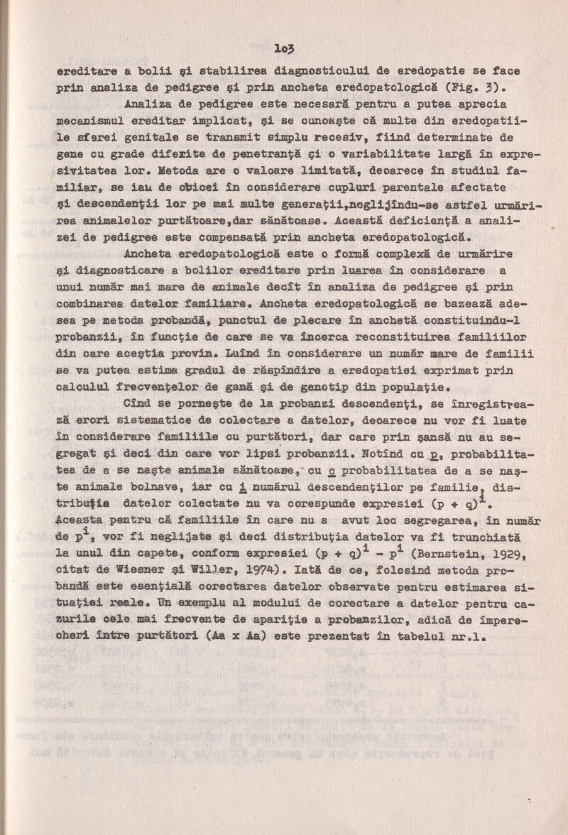 lo3 ereditare a bolii çl stabllirea dlagnostlcului de eredopatie se face prln analiza de pedigree çi prin апсЬеЪа eredopatologicá (Fig* 3)* Analiza de pedigree este necesarä pentru a putea aprecia jnecanismul ereditar implicat, çi se cunoaçte cà multe din eredopatii- le sfarei genitale se transmit simplu recesiv, fiind determinate de gene cu grade difezite de penetran^à çi о variabilitate largâ £n ezpre- siTitatea lor* Metoda are о valoare limitatâ, deoarece £n studiul fa¬ miliar» se iau de oirioei Ìn considerare cuplori parentale aféctate çi descenden'tii lor pe mai milte generatii,noglijlnda-se astfei urmári- rea animalelor purtätoare,dar sanätoase. Aceasta deficien^ä a anali- zei de i>edigree este compensatä prin ancheta eredopatologicä. Ancheta eredopatologicá este о formä complexâ de urmarire 9Í diagnosticare a bolilor ereditare prin luarea in considerare a unui nomar mai mare de animale declt in analiza de pedigree çi prin cc»sbinarea datelor familiare* Ancheta eredopatologicá se bazeazâ ade» «ea pe metoda probandä, punctul de plecare in ancheta constituinda-1 prohpn^ii, ìn f une'tie de care se va ìncerca reconstituirea familiilor din care aceçtia pxtìvin. Luìnd ìn considerare un numar imre de familii se va putea estima gradui de raspìndire a eredopatiei exprimât prin calculai frecven1;elor de çi de geno tip din populadle. Cind Бв poEDeçte de la probanzi descenden^i, se ìnregistfea- z& erori sistematice de colectare a datelor, deoarece nu vor fi luate Дп considerare familiile cu portätori, dar care prin çansâ nu au ве- gregat §i deci din care vor lipsi probanzii, Hotìnd cu probabilita- tèa dè a se na§te animale sSnätoaBe, cu £ probabilitatea de a se na?- te animale bolnave, iar cu i numarul descendenÇilor pe familie, dis¬ tribuita datelor coléctate nu va corespunde eacpresiei (p + q)^. Aceasta pentru cä familiile £n care nu a avut loc segregarea, ìn numär de p^, vor fi negliâate çi deci distribut:ia datelor va fi trunchiatä la unul din capete, conform expresiei (p + q)^ - p^ (Bernstein, 1929, Citât de Wiesner ç-i Willer, 197^). latä de ce, folosind metoda pro¬ bands este esen^iialá corectarea datelor obsérvate pentru estimarea si— tua^iei reale. Un exemplu al modului de coreetare a datelor pentru ca- aurila cele mai frecvente de apari^ie a probanzilor, adicä de ìmpere- cherl ìntre purtätori (Aa x Aa) este prezentat ìn tabelul nr.l»