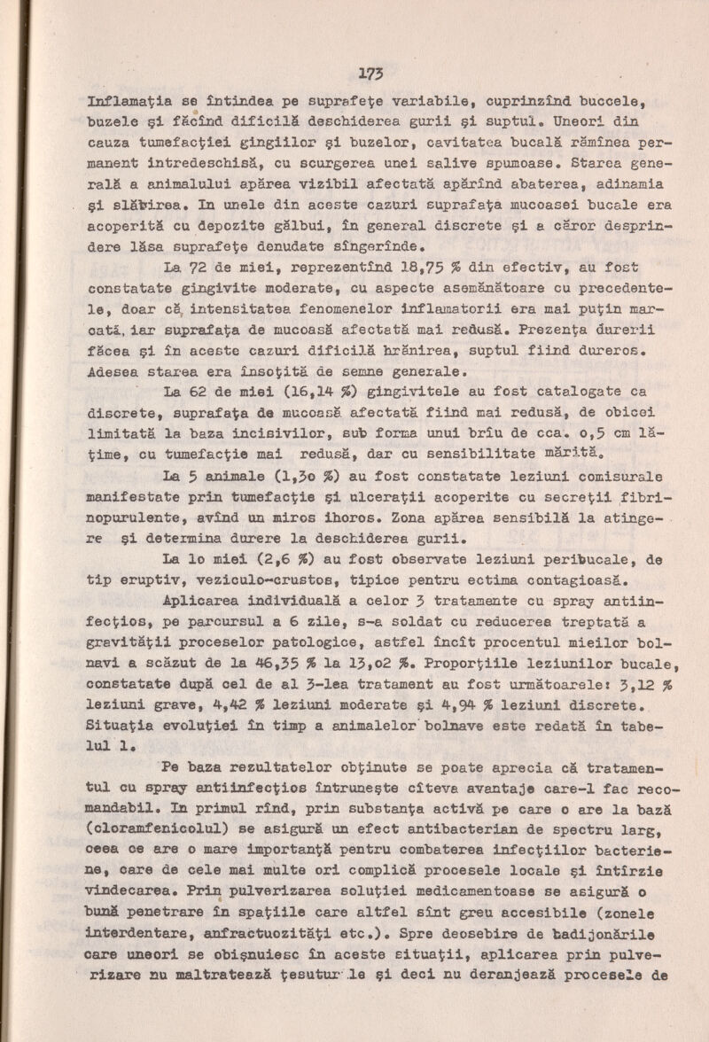 173 Inflamadla se ÎDtindea pe suprafe^e variabile, cuprlnzînd buccele, bazele çl fë.cîiid dificilä deschiderea gurii çi suptul. Uneori din cauza tumefaculei glngiiior §1 buzelor, cavltatea bucalá râmînea per¬ manent intredeschlsä, cu scurgerea unel salive spumoase, Starea gene¬ ráis a anlmalului aparea vlzlbil afeetata apárxnd abaterea, adinamia çi slättlrea. In únele din aceste cazuri suprafalja mucoasel bucale era acoperifcá cu depozite galbui, ìn general discrete çi a caror desprin- dere läsa suprafeÇe denudate sîngerînde. La 72 de miei, reprezentìnd 18,75 % clin efectiv, au fost constatate gingivite moderate, cu aspecte asemanatoare cu px-ecedente- le, doar cS^ intensitatea fenomenelor inflamatorli era mai pu^iin mar- oatá, lar suprafa^a de mucoasä afectatä mai reüusä. PrezenÇa dorerii fäcea çi în aceete cazuri difiella hranirea, suptul fiind dureros, Adesea starea era insolita de semne generale. La 62 de miei (16,14 %) gingivitele au fost catalogate ca discrete, suprafa'Ça de mucoasâ afectatä fiind mai redusä, de obice! limitata la baza inclBlvilor, sub forma unui brîu de cca. o,5 cm la- Çime, eu tumefactie mai redusä, dar cu sensibilitate märi-tä, La 5 animale (l,5o %) au fost constatate leziuni comisurale manifestate prin tumefac^ie §1 ulceragli acoperite eu secret-ii fibri- nopurulente, avînd un miros ihoros. Zona aparea sensibilá la atinge- re çi detennina durere la deschiderea gurii. La lo miei (2,6 %) au fost obsérvate leziuni peribucale, de tip eruptiv, veziculo-crustoß, tiplee pentru ectima contagioasä. Aplicarea individuala a celor 3 tratamente cu spray antiin- fectlos, pe parcursul a 6 zile, s-a soldat cu reducerea treptata a gravita^:!! proceselor patologico, astfel încît procentul mieilor boi- navi a scazut de la 46,55 % la 15»o2 %, Propor^iile leziunilor bucale, constatate dupa eel de al 5-lea tratament au fost urmatoarelei 5,12 % leziuni grave, 4,42 % leziuni moderate çi 4,94 % leziuni discrete. Situadla evolut?iei ìn tiap a anlmalelor' bolnave este redatä în tabe- lui 1« Pe baza rezultatelor obÇinute se poate aprecia cá tratamen- tul cu spray antlinfectiios întruneçte cîteva avantage care-l fac reco- mandabil. In primul rínd, prin substan^a activá pe care o are la bazá (cloramfenicolul) se asigurá un efect antibacterian de spectru larg, сева ce are o mare important?á pentru combaterea infec^illor bacterie- ne, care de cele mal multe ori complicá procésele locale çi întirzie vindecarea. Prin pulverizarea solutiei medieamentoase se asigurä o buná penetrare în spatiile care altfel sínt greu accesibile (zonele interdentare, anfraetuozitä^i etc.). Spre deosebire de fcadióonárile care uneori se obiçnuiesc în aceste situagli, aplicarea prin pulve¬ rizare su maltrateazä ^esutur'.le çi deci nu deran;jeazä procésela de
