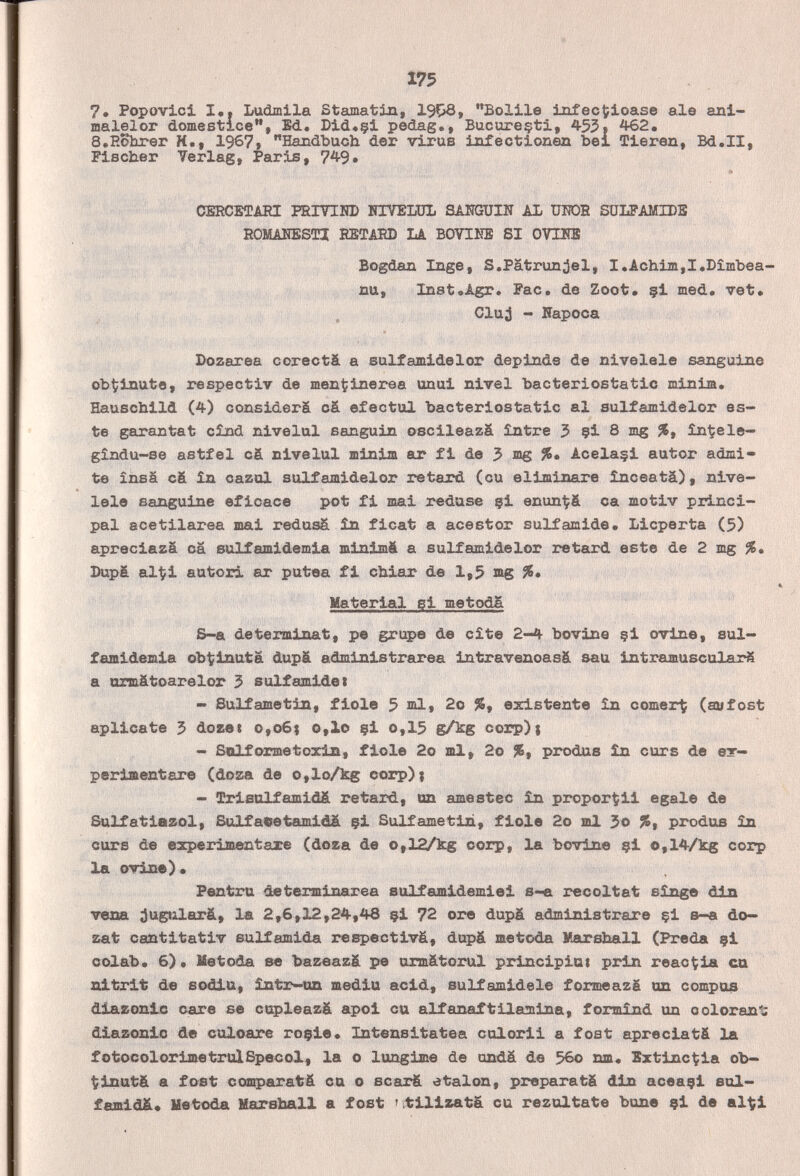 175 7. Popovlci I,. Ludmila ßtamatin, Bolile infectioase aie ani- malelor domestice, Ed. Did«§i pedag., Bucureçti, 455* ^2. S.Eohrer H., 1967» Handbuch der virus infectionen bel Tieren, Bd.II, Fisciier Verlag, Paris, 749» CERCBTAEI РЕГТИШ HIVELÜb SAlîGUIN AL UITOS SüLFAMIDB EOMAKESTZ ESTA5D LA BOVIKS SI OVUÎS Bogdan Inge, S.Patronjal, I,Achim,I,Dîmbea- nu, Inst»Agr. Fac. de Zoot* çi med. vet. Cluj - Пароса Dozarea corectä a eulfamidelor deplnde de nivélele sanguine obtíinute, respeotiv de mentinerea unui nivel bacteriostatic minim. Hauschild (4) considers cä efectul bacteriostatic al sulfamidelor es¬ te garantat cînd nivelai sanguin oscileazä Slntre 5 çi 8 mg înÇele- gîndu-se astfel cS nivelul minim ar fi de 3 mg Acelaçi autor admi¬ te ínsá cá in cazul sulfamidelor retard (cu eliminare înceatâ), nive¬ lóle sanguine eficace pot fi mai redase çi enunÇfi ca motiv princi¬ pal acetilarea mai redusá în ficat a acestor sulfamide. Licperta (5) apreciazä cä Bulfamidemia minimé a sulfamidelor retard este de 2 mg %. Dupá alÇi autori ar putea fi chiar de 1,5 ag %, Material si metoda S-a déterminât, pe grupe de cite 2-4 bovine §i ovine, sul- famidemia ob^inuta dupä administrarea intravenoasä aau intramuscolarS a azraätoarelor 3 suif amidei - Sulfametin, fiole 5 2o %, existente în comerte (aufost aplícate 5 doset о,об{ о,lo çl о,15 gA:g corp)t - Soif orme toxin, fiole 2o ml, 2o %, produe în cur s de ет- perimentare (doza de o,lo/kg corp); - Srlsalfamidá retard, on amestec în proporgli egale de Sulfatiazol, &ilfaeetamidä çl Sulfametin, fiole 2o ml 3o %, produs în ours de experimentare (doza de o,12/kg corp, la bovine çl o,14/kg corp la ovine). Pentru determinarea eulfamldemiel s-e récoltât singe vena jugtilarä, la 2,6,12,24,48 çi 72 ore dupä administrare çl в-а do— zat cantitativ sulfamida respectivä, dupä metoda Marshall (Preda ?! colàb» 6). Metoda se baz«az& pe ormátorul principiai prin reac^ia ca nitrit de sodia, intr-an media acid, sulfamldele formeazg un compos diazonlc care se cupleazá apoi cu alfanaftilamina, formìnd un coloran'- diazonic de culoare roçle. Intensitatea culorii a fost apreciat& la fotocolorimetruìSpecol, la о lungime de ondä de 5во nm. Bztijac^ia ob- t;inut& a fost comparatä ca о scarä étalon, prepara tè din aceaçi aul- fafflldä* Metoda Marshall a fost 'utilizata cu rezultate bune çi de al^i