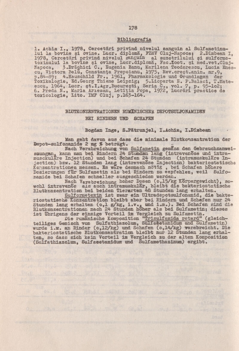 178 Bibliografia 1, Achia I., 1978, Cercetäri privind nivelul sanguin al Sulfametinu- lui la bovine ?i ovine. Lucr. diploma, FZM7 Cluj-Napocai 2.Dîmbean I, 1978, Cercetäri privind nivelul eanguxn al suzotrilului §i sulforme- toztnului la bovine çi ovine, Lucr.diploma, Fac.^oot, gl med.vet.Cluj- Kapoca, J.Dräqhici C., Eugenia Banu, Marilena Teodorescu, Lucia Enes- cu, Victora BelS, Constanza Prepoianu, 1975f Rev.creçt.anim. nr.9, p.8¿^9í A-.Hauschild Pr,, 1961» Pbarmakologie und Orundlagen der Toxikologie, Ed.Georg Thieme Leipzig» 5.Licperta E. P.Baiaci, T.Mate- escu, 1964, Lucr, çt.I.Agr.Bucureçti, Seria С,, vol. 7, P* 95-lo2} 6. Preda К., Maria Ariesan, Letizia Popa, 1972, Lucran practice de toxicologie. Lito. IMF Cluj, p.165-164. BHJTKOHZBOTÎEATIOKEN НШШПВСНЕВ DEPOTSÜLPOIiAMIDElT BEI EIISDEHN DHD SCHAPEN Bogdan Inge, S.Pátrunjel, I.Achlm, I«Dimbean lían geht davon aas dase die minimale Blutkonzentration der Depot—8и1£опал113[е 2 mg % beträgt. Uach Verabreichung von Sulfametin gemSss den Gebrauchsainwei- ^ sttunganj^ kann man bei Hindern 24 Stundnn lang (Intravenöse und intra- musckulare Injection) und bei Schafen 24 Stunden (intramuskuläre In¬ jection) bzw. 12 Stunden lang (intravenöse In;iection) bakteripstatische Konzentrationen messen. Es ware demnach nötig , bei Schafen höhere Dosierungen fîîr Sulfametin als bei liindem zu empfehlen, weil Sulfo¬ namide bei Schalen schneller ausgeschieden werden. Hach Yerabrelohung hoher Dosen (o,15/kg Körpergewicht), so¬ wohl intravenös als auch intramuskulär, bleibt die bakteriostatische Blutkcnzentration bei beiden Tierarten 4B Stunden lang erhalten. Sulfometox^ ist zwar ein Ultradepotsulfonamid, die bakte- riostatische Konzentraticaa bleibt aber bei Pdndern und Schafen nur 24 Stunden lang erhalten (o,l g/kg, i.v«, und i.m.). Bei Schafen sind die Blutkonzentrationen nach 24 Stunden hoher als bei Sulfametin; dieses ist ffiarigens der einzig© Vorteil im Vergleich zu Sulfametin. i)ie rumänische Komposition Trlsulfami^ retard (gleich- teiliges Gemisch von Sulfathiazolum, Sulfa^betamidum und Sulfametin) wurde i.B. an Rinder (o,12/kg) und Schafen (o,14/kg) rerabreicht. Die bakterxostatische Blutkonzentraticsn bleibt nur 12 Standen lang erhal¬ ten, so dasB sich kein Vorteil im Vergleich zu der alten Komposition (Sulfathiazoltm, Sulfaeetamidum and Sulfamethazinum) ergibt. '.v,'tv . , ■ .-/ft,,': -л - '■■v.ís: ; n:
