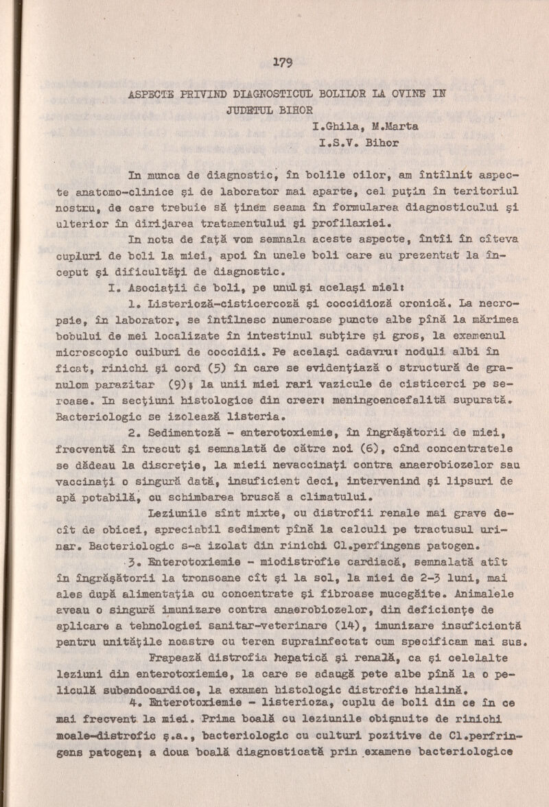 -'■■/■г;■■.■■.■■■ ■ 179 ASPECTS FEIVIM) DIIGHOSTICÜL BOLIIOR M OTIMB Ш ЛШВШЬ BIHOR i,  I•Ghila( M.Marta I.S.V. Bihor In munca de diagnostic, în belile oilor, am întilnit aspeó¬ te anatomo-clinice §i de laborator mai aparte, eel puÇin în teritoriul nostru, de care trebuie sä ^iném seama în formularea diagnosticului §i ulterior în diri^area tratamentului çi profilaxiei. In nota de fa^ä vom senmala aceste aspeóte, întîi 51n cîteva cupluri de boli la miei, apoi în imele boli care au prezentat la în- ceput çi dificulta^i de diagnostic. I. Asocia^ii de boli, pe unuLçi acelaçi mielt 1, Listeriozä-cisticercozä §i coccidioza cronica. La necro¬ psie, în laborator, se întîlnesc numeroase puñete albe pîna la marimea bobului de mei localízate în intestinul sub^ire çi gros, la examenul microscopic cuiburi de coccidii. Pe acelaçi cadavrui noduli albi în ficat, rinichi çi cord (5) în care se eviden'^iazä о structura de gra- nulom parazitar (9) | la unii miei rari vazicule de cisticerci pe se- roase. In sectiuni histologice din creen meningoencefalita supuratä. Bactériologie se izoleazä listeria. 2. Sedimentozä - enterotoxiemie, în îngrâçatorii de miei, frecventa în trecut çi semnalata de catre noi (6), cînd concentratele se dädeau la discre-tie, la mieii nevaccina-^i contra anaerobiozelor sau vaccinaci о singurä data, insuficient deci, intervenind çi lipsuri de apá potabilá, ou scbimbarea brusca a climatului. Leziunile sínt mixte, cu distrofii renale mai grave de- cît de obicei, apreciabil sedijnent pînâ la calculi pe tractusul uri¬ ner. Bactériologie s-a izolat din rinichi Cl.perfingenB patogen. 5» Enterotoxiemie - miodistrofie cardiacá, semnalatä atît în îngrâçatorii la tronsoane cît çi la sol, la miei de 2-3 luni, mai aies dupä alimentaria cu concentrate çi fibroase mucegaite. Animalele aveau о singurä imunizare contra anaerobiozelor, din deficiente de aplicare a tebnologiei sanitar-veterinare (14), imunizare insuficientä pentru unitâÇile noastre cu teren suprainfectat cum specificam mai sus. Prapeazä distrofia hepaticá çi renalä, ca çi celelalte leziuni din enterotoxiemie, la care se adaugä pete albe pînâ la о pe- liculá subendooardice, la examen histologic distrofie hialinâ» 4. Enterotoxiemie - listerioza, cuplu de boli din ce în ce mai frecvent la miei. Prima boalä cu leziunile obiçnuite de rinichi moale-dxstrofic ç.a., bactériologie eu culturi pozitive de Cl.perfrin- gens patogent a doua bo8l.ä diagnosticatä prin examene bacteriológico
