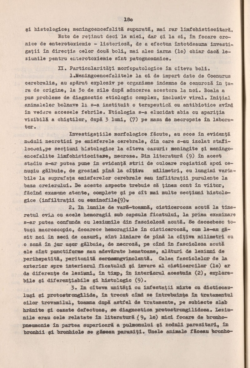 18o çi blBtologicei meclttgoeccefalitá supurat&, stai rar limfoMstioclterSl, Este de retinut deci la miei, dar çi la oi, în focare oro- nice de enterotoxiemie - llsteriozá, de a efectúa întofcdeaana investi- ga^ii îJi dlrect?ie celor douä boll, mai ales lama (lo) chiar dao& le- zlunlle pen tra enterotoxlemle eìnt patognom&nlce. H. Particularita^l morfopatologice in cìteva boli. l«Meningoencefalltele la ol de Import date de Coenurus oerebralle, au apärut explozlv pe organisme indemne de cenurozá în ta» ra de origine, la 5o de zile dupS aducerea acestora la noi, Boala a pus problème de diagnostic etlologlc complex, inclusiv viral. Inicial anlmalelor bolnave li s-a Institult o terapeutica cu antlbiotice avlnS £n vedere accesele febrile. Etiología s-a élucidât abia cu aparlÇla vlzibllá a cb.lçtllor, dupä 3> lunl, (7) pe masa üe necropsie în labora» tor. Investigarme morfologlce fäcute, au seos in eviden^ä nudull necrotici pe emisferele cerebrale, din care s-«a Izolat staZl- lococl,pe aec^luni histologlce la cìteva cazuxli Heninglte §1 menlngo- encefalite limfohlstlocltape, necroze. Din llteraturä (9) in acest stadia s-ar putea pune în eviden^ä stril de culoare roçiaticâ apol ce- nuçlu gälbule, de groslml pînâ la cî\fi.V6 milДmetri, cu lungimi varia¬ bile la suprafaÇa emisferelor cerebrale san Infiltragli purulente la baza crelerulul. De aceste aspecte trebule sä ^Inem cont in vlltor, fâcîxid examone atente, empiete çl pe c£t Bial multe sec^lonl blstolo- glce (lnf lltrat?ll cu eezlnofllfr(9)v 2« Zn lonlle de varê~toe3m&, clstlcercoza acutá la tlae- retul ovia cu acele bexsoragll sub capsula flcatulul, la prima examinare s-ar putea confunda cu lezltmUe din fasclolozä acutä. Бе deosebesc to- tuçi macroscopic, deoarece hemoraigllle în clstlcercozä, cum le-em gä- slt noi in zecl de cazurl, slnt llsdare de pina la cî^lva millmetrl cu о zona în ;}ux uçar gâlbole, de xiecrosä, pe cînd £n fascloloza acutä ele sînt ponetlferme sau adevfirate alâturi de lezioni de perlbepatltà, perltonltä serQ0Ba^9lseZent&« Galea fasdolelor de la exterior spre interlorul flcatului çi Invers al clstloercllor (le) ar da diferente de lezlMnl, în tla^, £n Interlorul aoestaila (2), explora- bile çl diferentlablle çl Mitologie (9)« 3« 111 cìteva unitáí^i cu Infestagli co MctlocaU' luçl çl protostrcs^llâe, in trecat clisd se £ntrel;№da^ £n trataшшtul oUor trovamilul, Ьоажл dupä a&tf«l de trats^ente, p« etüxlecte el&b branlte çl cazat« defectuost ю dlagnostloa j^wtostros^Xide^« Lezio- nlle erau cele relátate în Ut^eralrmrâ ( 9* le) lalol focare de brecho- pneumonie in partea superloará a pulBcmalul çl nodoll parazltarif în bronbll çl brcüúilole se p^^azltil» ШьеХв anlaiale f&oeati prosit»»