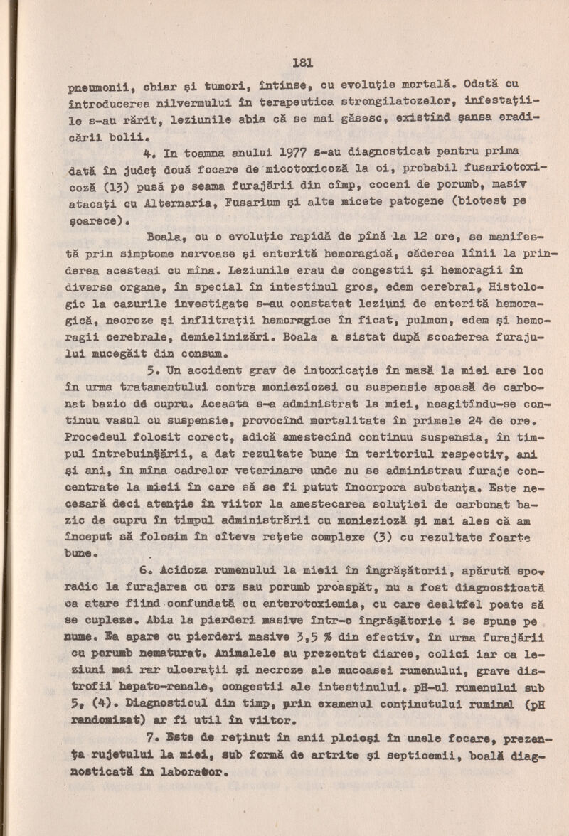 181 рпешаопИ, cïxiar çi tumori, intinse, ou evolu^ie mortalä. Odatä cu întroducerea nilvermului în terapeutica strongilatozelor, infesta^ii- le s-au rärit, leziunile abia cä se mai gasesc, eristînd çansa eradi- cärii bolii» 4. In toamna anului 1977 s-au diagaosticat pentru prima dat& £n ^ude-t douá focare de micotoxicozä la oi, probabil fusariotoxi- cozá (15) pusä pe seama furaoärii din cîmp, eoceni de porumb, masiT atacati cu Altemaria, Fusarium çi alte micete patogene (biotest pe çoarece)• Boala, cu о evolut^ie rapida de pinä la 12 ore, se manifes¬ tá prin slmptome nervoase çi enteritä hemoragicä, cáderea lînii la prin- derea acesteai eu mina. Leziunile erau de congestii çi bemoragii în diverse organe, în special în intestinul gros, edem cerebral. Histolo¬ gie la oazorile investigate s-au constatât lezivini de enterita bemora- gicä, necroze çi inflitra^ii bemoregice în ficat, pulmón, edem çi bemo¬ ragii cerebrale, demielinizâri. Boala a sistat dupä scoaterea fura;3u- lui mucegait din oonsum» 3* Un accident grav de intoxica^ie în masá la miei are loo in urma tratamentului contra monieziozei eu suspensie apoasä de carbo- nat bazic dé cupru. Aceasta s-€i administrât la miei, neagitîndu-se con¬ tinua vasul eu suspensie, provocînd mortalitate în prime le 24 de ore, Procedeul folosit corect, adicä amestecînd continua suspensia, în tim- pul intrebuinfärii, a dat rezultate bone în teritoriul respectiv, «rij çi ani, in mina cadrelor Veterinäre unde nu se administrau furale con¬ centrate la mieli in care sä se fi putut incorpora substan^a. Sste ne- cesarfi deci aten^ie in viitor la amestecarea solu^iei de carbonat ba¬ zic de capra in timpal administrärii cu monieziozä çi mai ales cä am început sä foloeiffl in oîteva redete complexe (3) cu rezultate foarte bune • 6e Acidoza romenului la mieii in îngrâçâtorii, apärutä spov radie la furajarea cu orz sau porumb proaspät, nu a fost dia^osttoatá ea atare fiiad confundatä cu enterotoxiemia, ou care dealtfel poate sä se cupleae» Abia la pierderi masive intr-o îngrâçâtorie i se spune pe ittme. Sa apare cu pierderi masive 5,5 % din efectiv, în urma furaoärii Ott розпшЬ swœturat. Ani male la au prezentat diaree, colici iar oa le¬ zioni mai rar alcera^ii çi necroze ale mucoasei rumenului, grave dis— trofii bepato—renale, congestii ale intestinului» pH—al rumenalai sub I^laenosticul din timp, prin examenal con'^inutului rvuainal (pH xsffiâUiKlsat;) ar fi util £а viitor. 7» Bete de ret;inut in ani! ploioçl in anele focare, Prozen¬ te rujetului la miei, sub formä de artrite çi septicemii, boall diag¬ nostica t& in laborafror. I
