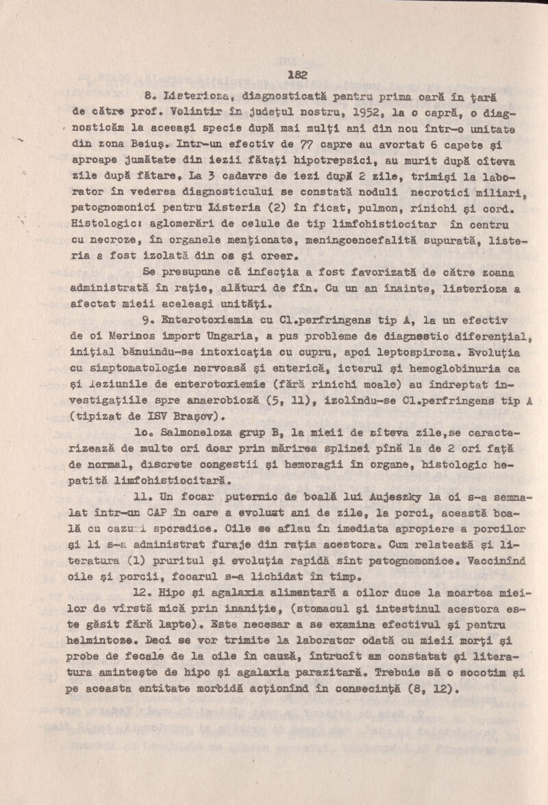 162 8, IdeterioEû, diagnosticata pentru prima oarä £a de c&tre prof. Volintlr in ¿ttüetul nostra, 1952, la о oaprá, о diag- ' noBticSm la aceeaçl specie dupä mai jnul^i ani din neu Intr-o imitate din zona Beiu§. Intr-un efectiv de 77 capre au avortat 6 capate çi aproape juaiätate din iezii fâtaÇi hipotrepsici, au mûrit dupä cîteva zile dupä fätare, La 5 cadavre de iezi dopi 2 zile, trimiçi la labo- rator în vederea diagnosticului se constats nodali necrotici miliari, patognoœonici pentru listeria (2) în ficat, pulmón, rinichi çi cord. HistologieI aglomerâri de celale de tip limfohistiocitar în centra eu necroze, în organale menzionate, menlngoencefalita supuratä, liste¬ ria a fost izolata din oe §i creer. Se presupone cá infectóla a fost favorizatä de cátre zoana administratä in ra^ie, aläturi de fin. Cu un an inainte, listerioza a afectat mieii aceleaçi unitä-ti. 9. Bnterotoxiemia cu Cl.perfrlngens tip A, la un efectiv de oi Merinos import Ungaria, a pus ргоЫеше de diagnestio diferencial, initial bänuindu-se intoxicarla cu cupru, apoi leptospiroza. Evolu^ia cu simptomatologie nervoasa §i enterica, icterul çi hemoglobinuria ca çi leziunile de enterotoxiemie (färä rinichi moale) au indreptat in¬ vestigatine spre anaerobiozá (5, 11)# izolíndu-se Cl.perfrlngens tip A (tlpizat de ISY Braçov). lOe Salmoneloza grup B, la mieli de cîteva zile,se caracte- rlzeaza de moite ori doar prin marirea splinei pîna la de 2 ori fat^ä de normal, discrete con^jestii çi hemoragli în organe, histologie he- patitä limfohlstiocitarä. 11. Un focar putemio de boalä lui Au;}eszk7 la ol s-a semna- Xat într-on CAP în care a évoluât ani de zile, la porci, aceastà boa¬ lä cu cazu'i sporadice. Olle ее aflau în imediata apropiere a porcilor çi 11 s-E administrât faraje dia га^:1а aoestora» Cum relateafcá çi li¬ teratura (1) pruritul çi evoluÇla rapida sînt petognomonice. Vaccinind olle çi porcli, fooarul s-a llchldat în tlmp. 12. Elpo çi agalaxia alinœntarâ a ollor duce la moartea mlei- lor de vîrsta micá prin inani^le, (stomacul çi intestinal acestora es¬ te gäslt färä lapte). Bste necesar a se examina efectivul çi pentru helmintoze. Beel se vor trájnlte la laborator odatä ou mieli morti çi probe de fecale de la olle în caozä, întracît am constatât çl litera¬ tura aminteçte de hipo çi agalaxia parazltarä. Trebule sä о socotlm çi pe aceasta entitate morbidä ac^ionind in consecin^ (8, 12).