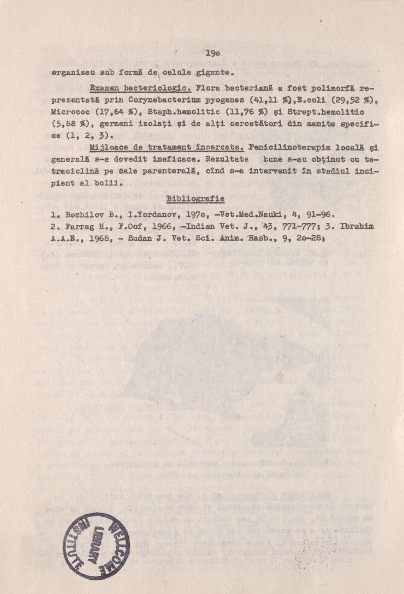 ■. , 19o orgazxisaa sab formä dev celale glgant«. ' Rramen bacterlologio. Flora ЪасЪвг1аа6 а foet pollsorf£ re- prezentstä pri» Coryaebaoteriom pyogenes (41,11 ^,5.ooll (29,52 %), Klcrocoo (17,64 %), Staph.hemolitic (11,76 %) çt Strept.bemolitio (5,88 %), gemieni izola^i ?! de alt^l cercetätori din marni te specif i<» oe (1, 2, 5). Miñloaoe de trataaent încercate» Penicllinoterapia looalä §i generalfi 8~e dovedit ineficaces Bezaltate bune s<-aa ob'^inut ca te- treciclinÄ pe Êale parenterals, cînd s-a interrenlt in stadiul Inci¬ pient al bolii* Bibliografie 1» Bozhilov I.Tordanov, 197o, -Tet.MedJUauki, 4, 91-96. 2. Faixag H., P.Oof, 1966, -Indian Vet. J«, 45 , 771-777 » 3. Ibrahim A.A.5., 196Б, - Sudan J» Vet* Sci. Ani и. Hasb«, 9« 20-284