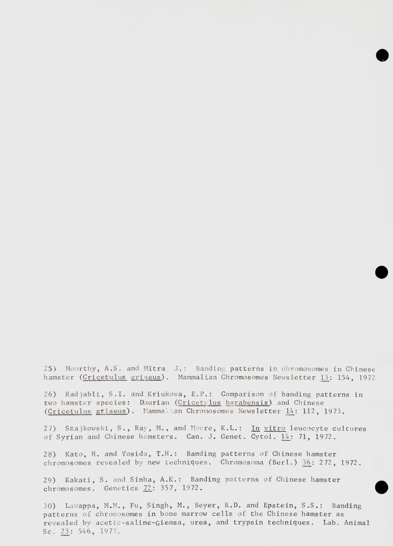 25) Moorthy, A.S. and Mitra J.: Banding patterns in chromosomes in Chinese hamster ( Cricetulus griseus) . Mammalian Chromosomes Newsletter _13_: 154, 1972 26) Radjabli, S.I. and Kriukova, E.P.: Comparison of banding patterns in two hamster species: Daurian ( Cricetrlus barabensis) and Chinese ( Cricetulus griseus) . Mammal tan Chromosomes Newsletter 14 : 112 , 1973. 27) Szajkowski, S., Ray, M. , and Moore, K.L.: In. vitro leucocyte cultures of Syrian and Chinese hamsters. Can. J. Genet. Cytol. ]_4_: 71 , 1972. 28) Kato, H. and Yosida, T.H.: Banding patterns of Chinese hamster chromosomes revealed by new techniques. Chromosoma (Berl.) 3.6: 2 72 , 1972. 29) Kakati, S. and Sinha, A.K.: Banding patterns of Chinese hamster chromosomes. Genetics .72_: 357, 1972 . 30) Lavappa, M.M., Fu, Singh, M. , Beyer, R.D. and Epstein, S.S.: Banding patterns of chromosomes in bone marrow cells of the Chinese hamster as revealed by acetic-saline-Giemsa, urea, and trypsin techniques. Lab. Animal Sc. 23_: 546, 1973.