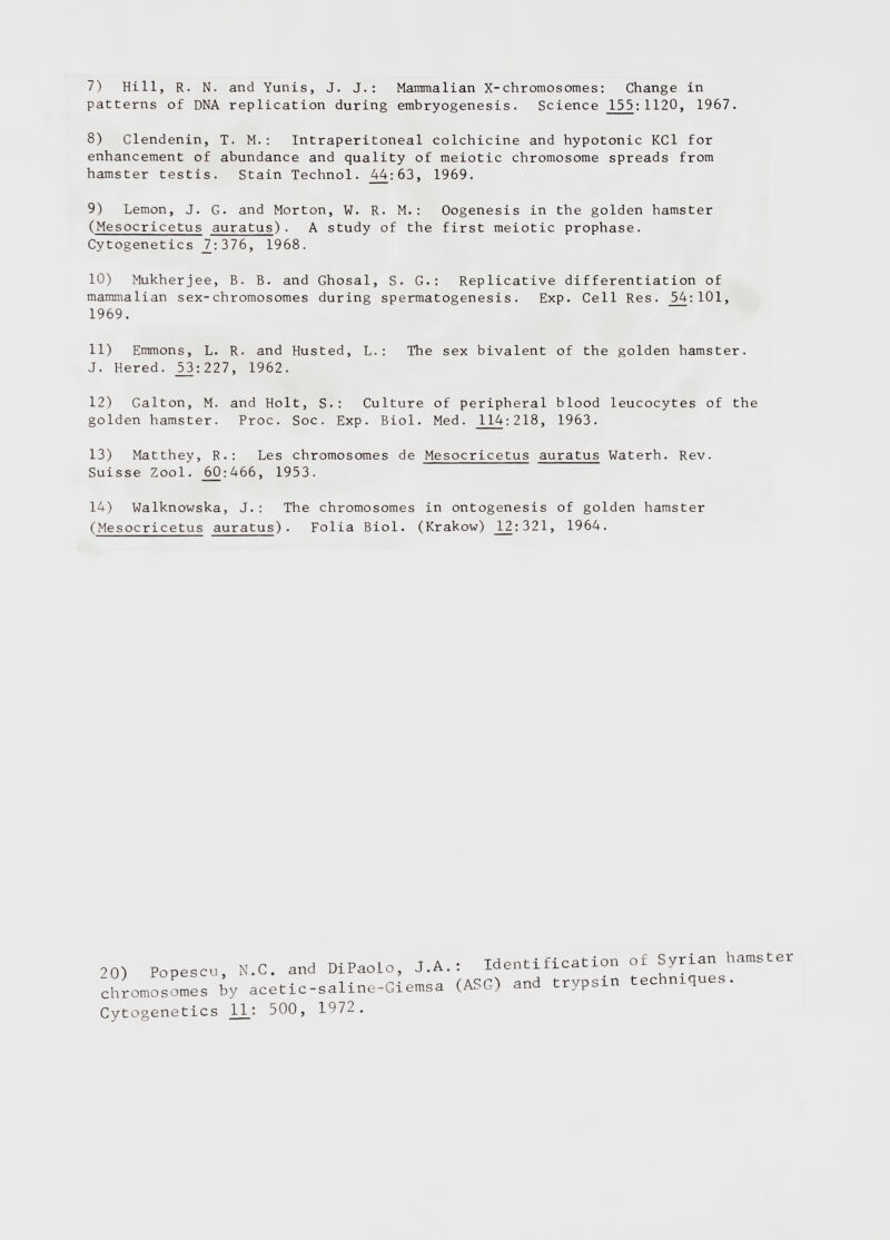 7) Hill, R. N. and Yunis, J. J.: Mammalian X-chromosomes: Change in patterns of DNA replication during embryogenesis. Science 155 : 1120, 1967. 8) Clendenin, T. M.: Intraperitoneal colchicine and hypotonic KCl for enhancement of abundance and quality of meiotic chromosome spreads from hamster testis. Stain Technol. 44:63, 1969. 9) Lemon, J. G. and Morton, W. R. M.: Oogenesis in the golden hamster ( Mesocricetus auratus )■ A study of the first meiotic prophase. Cytogenetics 7_:316, 1968. 10) Mukherjee, B. B. and Ghosal, S. G.: Replicative differentiation of mammalian sex-chromosomes during spermatogenesis. Exp. Cell Res. 54:101, 11) Emmons, L. R. and Husted, L.: The sex bivalent of the golden hamster. J. Hered. 53:227, 1962. 12) Galton, M. and Holt, S.: Culture of peripheral blood leucocytes of the golden hamster. Proc. Soc. Exp. Biol. Med. 114 : 218, 1963. 13) Matthey, R.: Les chromosomes de Mesocricetus auratus Waterh. Rev. Suisse Zool. _60:466, 1953. 14) Walknowska, J.: The chromosomes in ontogenesis of golden hamster (Mesocricetus auratus). Folia Biol. (Krakow) J L 2:321, 1964. 1969. 2 0) Popescu, N.C. and DiPaoLo, J.A. . chromosomes by acetic-saline-Giemsa ( Cytogenetics 11 : 500, 1972. : Identification of Syrian hamster (ASG) and trypsin techniques.