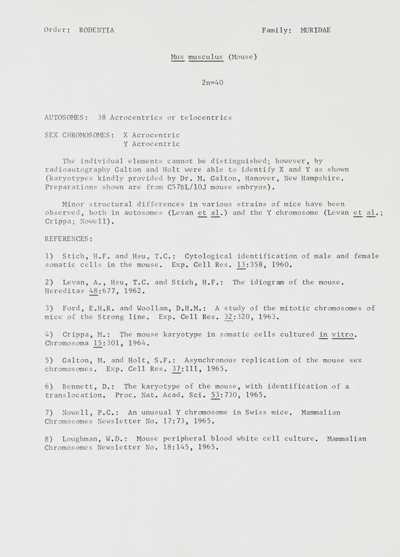 Mus musculus (Mouse) 2n=40 AUTOSOMES: 38 Acrocentrics or telocentrics SEX CHROMOSOMES: X Acrocentric Y Acrocentric The individual elements cannot be distinguished; however, by radioautography Galton and Holt were able to identify X and Y as shown (karyotypes kindly provided by Dr. M. Galton, Hanover, New Hampshire. Preparations shown are from C57BL/10J mouse embryos). Minor structural differences in various strains of mice have been observed, both in autosomes (Levan e_t ad_.) and the Y chromosome (Levan ejt al . Crippa; Nowell). REFERENCES: 1) Stich, H.F. and Hsu, T.C.: Cytological identification of male and female somatic cells in the mouse. Exp. Cell Res. 13_:358, I960. 2) Levan, A., Hsu, T.C. and Stich, H.F.: The idiogram of the mouse. Hereditas 48_;677, 1962. 3) Ford, E.H.R. and Woollam, D.H.M.: A study of the mitotic chromosomes of mice of the Strong line. Exp. Cell Res. 32_:320, 1963. 4) Crippa, M.: The mouse karyotype in somatic cells cultured in vitro . Chromosoma 15:301, 1964. 5) Galton, M. and Holt, S.F.: Asynchronous replication of the mouse sex chromosomes. Exp. Cell Res. 3_7:111, 1965. 6) Bennett, D.: The karyotype of the mouse, with identification of a translocation. Proc. Nat. Acad. Sci. _53_:730, 1965. 7) Nowell, P.C.: An unusual Y chromosome in Swiss mice. Mammalian Chromosomes Newsletter No. 17:73, 1965. 8) Loughman, W.D.: Mouse peripheral blood white cell culture. Mammalian Chromosomes Newsletter No. 18:145, 1965.