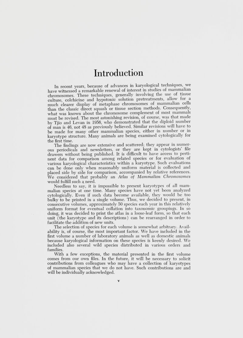 Introduction In recent years, because of advances in karyological techniques, we have witnessed a remarkable renewal of interest in studies of mammalian chromosomes. These techniques, generally involving the use of tissue culture, colchicine and hypotonic solution pretreatments, allow for a much clearer display of metaphase chromosomes of mammalian cells than the classic direct squash or tissue section methods. Consequently, what was known about the chromosome complement of most mammals must be revised. The most astonishing revision, of course, was that made by Tjio and Levan in 1956, who demonstrated that the diploid number of man is 46, not 48 as previously believed. Similar revisions will have to be made for many other mammalian species, either in number or in karyotype structure. Many animals are being examined cytologically for the first time. The findings are now extensive and scattered; they appear in numer ous periodicals and newsletters, or they are kept in cytologists’ file drawers without being published. It is difficult to have access to perti nent data for comparison among related species or for evaluation of various karyological characteristics within a karyotype. Such evaluations can be done only when reasonably uniform material is collected and placed side by side for comparison, accompanied by relative references. We considered that probably an Atlas of Mammalian Chromosomes would fulfill such a need. Needless to say, it is impossible to present karyotypes of all mam malian species at one time. Many species have not yet been analyzed cytologically. Even if such data become available, they would be too bulky to be printed in a single volume. Thus, we decided to present, in consecutive volumes, approximately 50 species each year in this relatively uniform format for eventual collation into taxonomic groupings. In so doing, it was decided to print the atlas in a loose-leaf form, so that each unit (the karyotype and its descriptions) can be rearranged in order to facilitate the addition of new units. The selection of species for each volume is somewhat arbitrary. Avail ability is, of course, the most important factor. We have included in the first volume a number of laboratory animals as well as domestic animals because karyological information on these species is keenly desired. We included also several wild species distributed in various orders and families. With a few exceptions, the material presented in the first volume comes from our own files. In the future, it will be necessary to solicit contributions from colleagues who may have a collection of karyotypes of mammalian species that we do not have. Such contributions are and will be individually acknowledged.