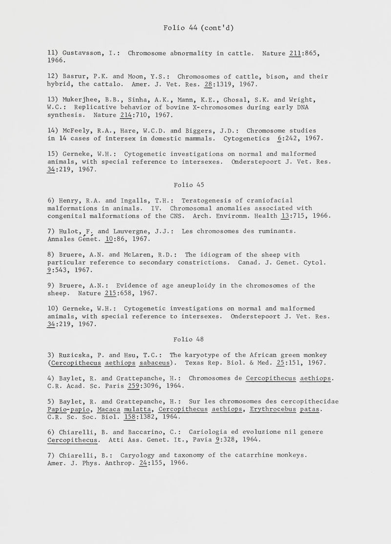 11) Gustavsson, I.: Chromosome abnormality in cattle. Nature 211 :865, 1966. 12) Basrur, P.K. and Moon, Y.S.: Chromosomes of cattle, bison, and their hybrid, the cattalo. Amer. J. Vet. Res. _28:1319, 1967. 13) Mukerjhee, B.B., Sinha, A.K., Mann, K.E., Ghosal, S.K. and Wright, W.C.: Replicative behavior of bovine X-chromosomes during early DNA synthesis. Nature 214 :710, 1967. 14) McFeely, R.A., Hare, W.C.D. and Biggers, J.D.: Chromosome studies in 14 cases of intersex in domestic mammals. Cytogenetics _6:242, 1967. 15) Gerneke, W.H.: Cytogenetic investigations on normal and malformed animals, with special reference to intersexes. Onderstepoort J. Vet. Res. 34:219, 1967. Folio 45 6) Henry, R.A. and Ingalls, T.H.: Teratogenesis of craniofacial malformations in animals. IV. Chromosomal anomalies associated with congenital malformations of the CNS. Arch. Environm. Health _L3:715, 1966. 7) Hulot, F. and Lauvergne, J.J.: Les chromosomes des ruminants. Annales Genet. _10:86, 1967. 8) Bruere, A.N. and McLaren, R.D.: The idiogram of the sheep with particular reference to secondary constrictions. Canad. J. Genet. Cytol. 9:543, 1967. 9) Bruere, A.N.: Evidence of age aneuploidy in the chromosomes of the sheep. Nature 215 :658, 1967. 10) Gerneke, W.H.: Cytogenetic investigations on normal and malformed animals, with special reference to intersexes. Onderstepoort J. Vet. Res. 34:219, 1967. Folio 48 3) Ruzicska, P. and Hsu, T.C.: The karyotype of the African green monkey ( Cercopithecus aethiops sabaceus ). Texas Rep. Biol. & Med. Z5:151, 1967. 4) Baylet, R. and Grattepanche, H.: Chromosomes de Cercopithecus aethiops C.R. Acad. Sc. Paris 259 :3096, 1964. 5) Baylet, R. and Grattepanche, H.: Sur les chromosomes des cercopithecid Papio - papio , Macaca mulatta , Cercopithecus aethiops , Erythrocebus patas ■ C.R. Sc. Soc. Biol. 158 :1382, 1964. 6) Chiarelli, B. and Baccarino, C.: Cariologia ed evoluzione nil genere Cercopithecus. Atti Ass. Genet. It., Pavia _9:328, 1964. 7) Chiarelli, B.: Caryology and taxonomy of thè catarrhine monkeys. Amer. J. Phys. Anthrop. 24:155, 1966.