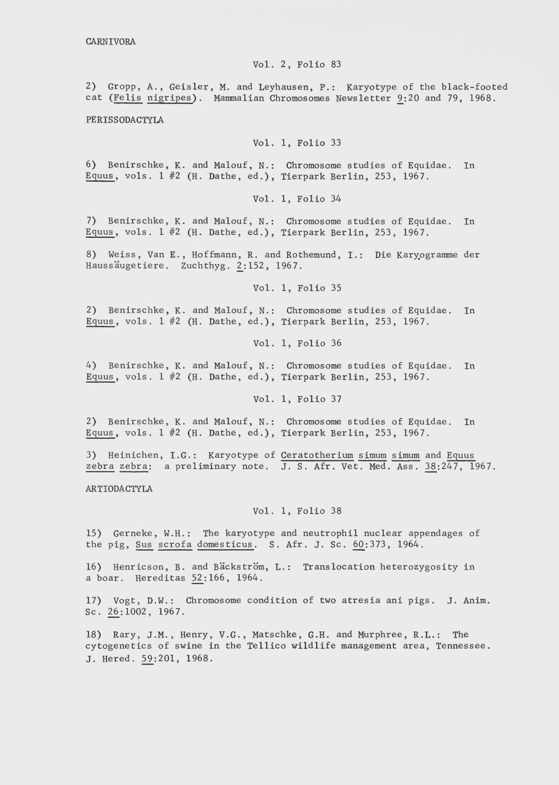 CARNIVORA Vol. 2, Folio 83 2) Gropp, A., Geisler, M. and Leyhausen, P.: Karyotype of the black-footed cat ( Fells nigripes) . Mammalian Chromosomes Newsletter 9_:20 and 79, 1968. PERISSODACTYLA Vol. 6) Benirschke, K. and Malouf, N.: Equus , vols. 1 #2 (H. Dathe, ed.), Vol. 7) Benirschke, K. and Malouf, N.: Equus , vols. 1 #2 (H. Dathe, ed.), 8) Weiss, Van E., Hoffmann Haussaugetiere. Zuchthyg. 1, Folio 33 Chromosome studies of Equidae. In Tierpark Berlin, 253, 1967. 1, Folio 34 Chromosome studies of Equidae. In Tierpark Berlin, 253, 1967. R. and Rothemund, I.: Die Kartogramme der 2:152, 1967. Vol. 2) Benirschke, K. and Malouf, N.: Equus , vols. 1 #2 (H. Dathe, ed.), Vol. 4) Benirschke, K. and Malouf, N.: Equus , vols. 1 #2 (H. Dathe, ed.), Vol. 2) Benirschke, K. and Malouf, N.: Equus , vols. 1 #2 (H. Dathe, ed.), 3) Heinichen, I.G.: Karyotype of zebra zebra: a preliminary note. ARTIODACTYLA Vol. 15) Gerneke, W.H.: The karyotype the pig, Sus scrofa domesticus . S 16) Henricson, B. and Backstrom, ] a boar. Hereditas 52;166, 1964. 1, Folio 35 Chromosome studies of Equidae. In Tierpark Berlin, 253, 1967. 1, Folio 36 Chromosome studies of Equidae. In Tierpark Berlin, 253, 1967. I, Folio 37 Chromosome studies of Equidae. In Tierpark Berlin, 253, 1967. Ceratotherium simum simum and Equus J. S. Af r. Vet. Med. Ass. 38_;247, 1967. 1, Folio 38 and neutrophil nuclear appendages of Afr. J. Sc. 60_: 3 73, 1964. ,.: Translocation heterozygosity in 17) Vogt, D.W.: Chromosome condition of two atresia ani pigs. J. Anim. Sc. 26:1002, 1967. 18) Rary, J.M., Henry, V.G., Matschke, G.H. and Murphree, R.L.: The cytogenetics of swine in the Tellico wildlife management area, Tennessee. J. Hered. 59:201, 1968.