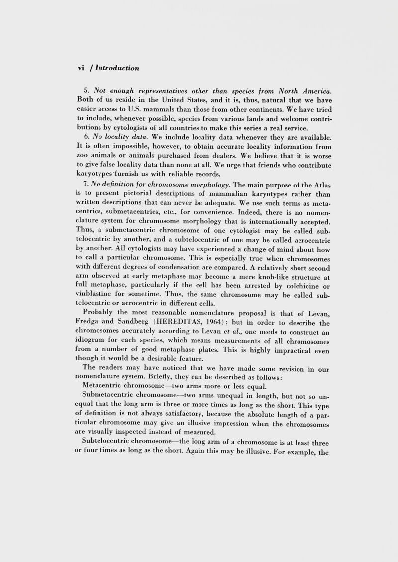 5. Not enough representatives other than species from North America. Both of us reside in the United States, and it is, thus, natural that we have easier access to U.S. mammals than those from other continents. We have tried to include, whenever possible, species from various lands and welcome contri butions by cytologists of all countries to make this series a real service. 6. No locality data. We include locality data whenever they are available. It is often impossible, however, to obtain accurate locality information from zoo animals or animals purchased from dealers. We believe that it is worse to give false locality data than none at all. We urge that friends who contribute karyotypes'furnish us with reliable records. 7. No definition for chromosome morphology. The main purpose of the Atlas is to present pictorial descriptions of mammalian karyotypes rather than written descriptions that can never be adequate. We use such terms as meta- centrics, submetacentrics, etc., for convenience. Indeed, there is no nomen clature system for chromosome morphology that is internationally accepted. Thus, a submetacentric chromosome of one cytologist may be called sub- telocentric by another, and a subtelocentric of one may be called acrocentric by another. All cytologists may have experienced a change of mind about how to call a particular chromosome. This is especially true when chromosomes with different degrees of condensation are compared. A relatively short second arm observed at early metaphase may become a mere knob-like structure at full metaphase, particularly if the cell has been arrested by colchicine or vinblastine for sometime. Thus, the same chromosome may be called sub telocentric or acrocentric in different cells. Probably the most reasonable nomenclature proposal is that of Levan, Fredga and Sandberg (HEREDITAS, 1964); but in order to describe the chromosomes accurately according to Levan et al., one needs to construct an idiogram for each species, which means measurements of all chromosomes from a number of good metaphase plates. This is highly impractical even though it would be a desirable feature. The readers may have noticed that we have made some revision in our nomenclature system. Briefly, they can be described as follows: Metacentric chromosome—two arms more or less equal. Submetacentric chromosome—two arms unequal in length, but not so un equal that the long arm is three or more times as long as the short. This type of definition is not always satisfactory, because the absolute length of a par ticular chromosome may give an illusive impression when the chromosomes are visually inspected instead of measured. Subtelocentric chromosome—the long arm of a chromosome is at least three or four times as long as the short. Again this may be illusive. For example, the