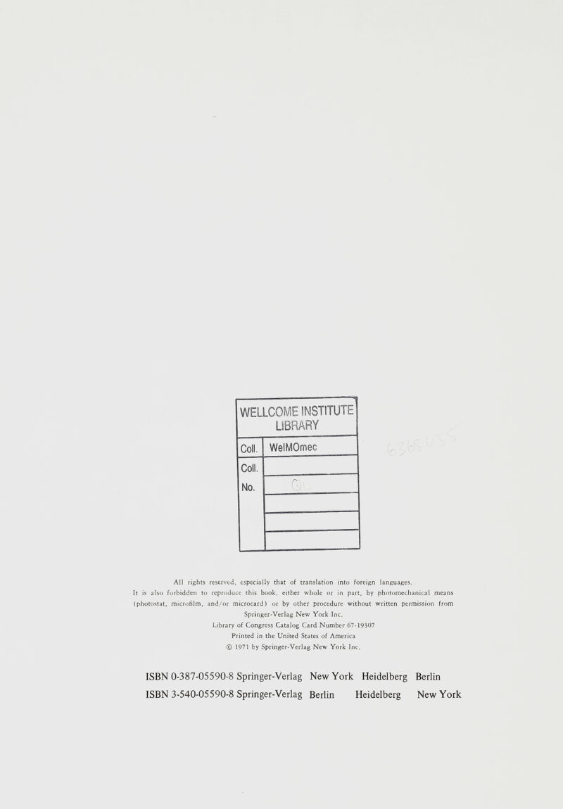 WELLCOME INSTITUTE LIBRARY Coll. WelMOmec Coll. No. All rights reserved, especially that of translation into foreign languages. It is also forbidden to reproduce this book, either whole or in part, by photomechanical means (photostat, microfilm, and/or microcard) or by other procedure without written permission from Springer-Verlag New York Inc. Library of Congress Catalog Card Number 67-19307 Printed in the United States of America © 1971 by Springer-Verlag New York Inc. ISBN 0-387-05590-8 Springer-Verlag New York Heidelberg Berlin ISBN 3-540-05590-8 Springer-Verlag Berlin Heidelberg New York