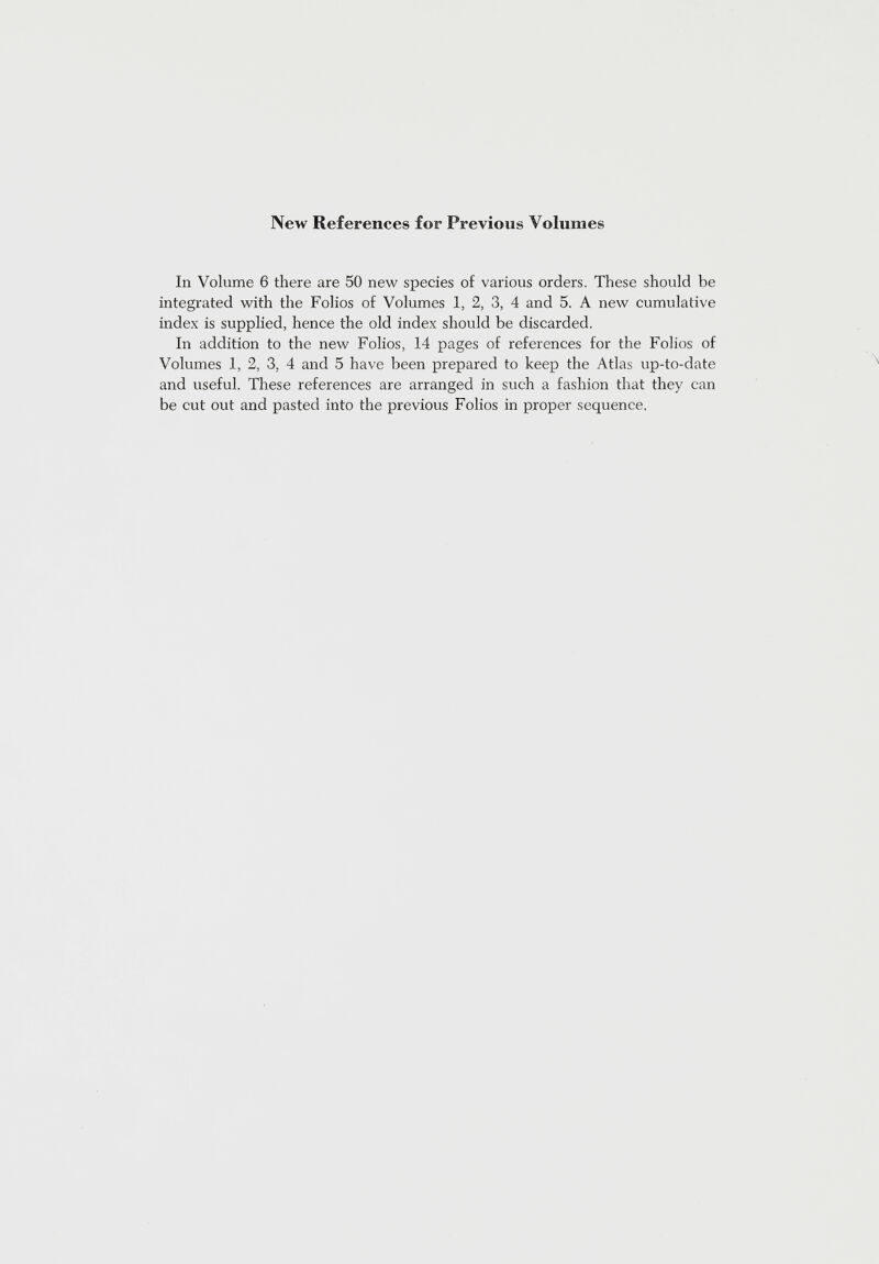 New References for Previous Volumes In Volume 6 there are 50 new species of various orders. These should be integrated with the Folios of Volumes 1, 2, 3, 4 and 5. A new cumulative index is supplied, hence the old index should be discarded. In addition to the new Folios, 14 pages of references for the Folios of Volumes 1, 2, 3, 4 and 5 have been prepared to keep the Atlas up-to-date and useful. These references are arranged in such a fashion that they can be cut out and pasted into the previous Folios in proper sequence.