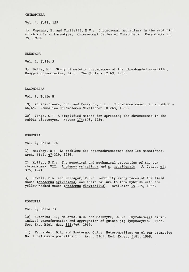 1) Capanna, E. and Civitelli, M.V.: Chromosomal mechanisms in the evolution of chiropteran karyotype. Chromosomal tables of Chiroptera. Caryologia 23 : 79, 1970. EDENTATA Vol. 1, Folio 5 3) Datta, M.: Study of meiotic chromosomes of the nine-banded armadillo, Dasypus novemcinctus , Linn. The Nucléus 1^2:69, 1969. LAGOMORPHA Vol. 1, Folio 8 19) Konstantinova, B.P. and Kassabov, L.L.: Chromosome mosaic in a rabbit - 44/45. Mammalian Chromosomes Newsletter 10^:248, 1969. 20) Venge, 0.: A simplified method for spreading the chromosomes in the rabbit blastocyst. Nature 174 :608, 1954. RODENTIA Vol. 4, Folio 176 1) Matthey, R.: Le problème des heterochromosomes chez les mammifères. Arch. Biol. 47:319, 1936. 2) Koller, P.C.: The genetical and mechanical properties of the sex chromosomes. VII. Apodemus sylvaticus and A. hebridensis . J. Genet. 41 : 375, 1941. 3) Jewell, P.A. and Fullagar, P.J.: Fertility among races of the field mouse ( Apodemus sylvaticus) and their failure to form hybrids with the yellow-necked mouse ( Apodemus flavicollis) . Evolution 175, 1965. RODENTIA Vol. 2, Folio 73 10) Eurenius, K., McManus, N.H. and McIntyre, O.R.: Phytohemagglutinin- induced transformation and aggregation of guinea pig lymphocytes. Proc. Soc. Exp. Biol. Med. 132 :749, 1969. 11) Fernandez, D.R. and Spotorno, O.A.: Heteromorfismo en el par cromosico No. 1 del Cavia porcellus L.: Arch. Biol. Med. Exper. 5_:81, 1968.