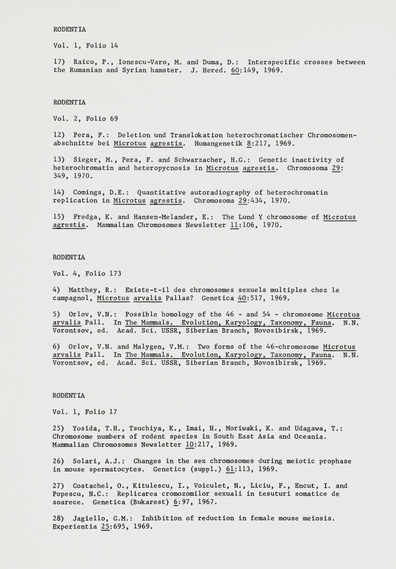 17) Raicu, P., Ionescu-Varo, M. and Duma, D.: Interspecific crosses between the Rumanian and Syrian hamster. J. Hered. 6(3:149, 1969. RODENTIA Vol. 2, Folio 69 12) Pera, F.: Deletion und Translokation heterochromatischer Chromosomen abschnitte bei Microtus agrestis . Humangenetik 8_:217, 1969. 13) Sieger, M., Pera, F. and Schwärzacher, H.G.: Genetic inactivity of heterochromatin and heteropycnosis in Microtus agrestis . Chromosoma 29 : 349, 1970. 14) Comings, D.E.: Quantitative autoradiography of heterochromatin replication in Microtus agrestis . Chromosoma 29_:434, 1970. 15) Fredga, K. and Hansen-Melander, E.: The Lund Y chromosome of Microtus agrestis . Mammalian Chromosomes Newsletter _11:106, 1970. RODENTLA Vol. 4, Folio 173 4) Matthey, R.: Existe-t-il des chromosomes sexuels multiples chez le campagnol, Microtus arvalis Pallas? Genetica 40:517, 1969. 5) Orlov, V.N.: Possible homology of the 46 - and 54 - chromosome Microtus arvalis Pall. In The Mammals, Evolution, Karyology, Taxonomy, Fauna . N.N. Vorontsov, ed. Acad. Sci. USSR, Siberian Branch, Novosibirsk, 1969. 6) Orlov, V.N. and Malygen, V.M.: Two forms of the 46-chromosome Microtus arvalis Pall. In The Mammals. Evolution, Karyology, Taxonomy, Fauna . N.N. Vorontsov, ed. Acad. Sci. USSR, Siberian Branch, Novosibirsk, 1969. RODENTIA Vol. 1, Folio 17 25) Yosida, T.H., Tsuchiya, K., Imai, H., Moriwaki, K. and Udagawa, T.: Chromosome numbers of rodent species in South East Asia and Oceania. Mammalian Chromosomes Newsletter 1£:217, 1969. 26) Solari, A.J.: Changes in the sex chromosomes during meiotic prophase in mouse spermatocytes. Genetics (suppl.) 61_:113, 1969. 27) Costachel, 0., Kitulescu, I., Voiculet, N., Liciu, F., Encut, I. and Popescu, N.C.: Replicarea cromozomilor sexuali in tesuturi somatice de soarece. Genetica (Bukarest) 6^:97, 1967. 28) Jagiello, G.M.: Inhibition of reduction in female mouse meiosis. Experientia 2_5:695, 1969.