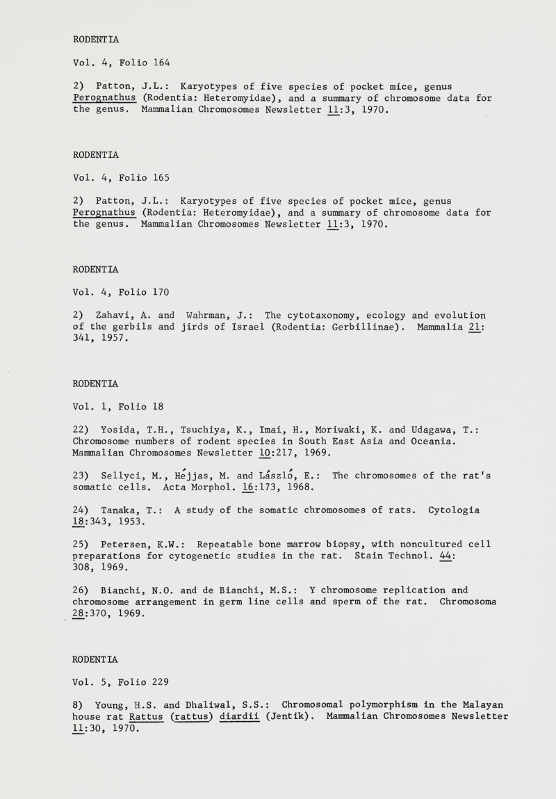 2) Patton, J.L.: Karyotypes of five species of pocket mice, genus Perognathus (Rodentia: Heteromyidae), and a summary of chromosome data for the genus. Mammalian Chromosomes Newsletter 11_:3, 1970. RODENTIA Vol. 4, Folio 165 2) Patton, J.L.: Karyotypes of five species of pocket mice, genus Perognathus (Rodentia: Heteromyidae), and a summary of chromosome data for the genus. Mammalian Chromosomes Newsletter 1A:3, 1970. RODENTIA Vol. 4, Folio 170 2) Zahavi, A. and Wahrman, J.: The cytotaxonomy, ecology and evolution of the gerbils and jirds of Israel (Rodentia: Gerbillinae). Mammalia 21 : 341, 1957. RODENTIA Vol. 1, Folio 18 22) Yosida, T.H., Tsuchiya, K., Imai, H., Moriwaki, K. and Udagawa, T.: Chromosome numbers of rodent species in South East Asia and Oceania. Mammalian Chromosomes Newsletter 10:217, 1969. 23) Sellyci, M., Hejjas, M. and Laszlo, E.: The chromosomes of the rat's somatic cells. Acta Morphol. _16:173, 1968. 24) Tanaka, T.: A study of the somatic chromosomes of rats. Cytologia 18:343, 1953. 25) Petersen, K.W.: Repeatable bone marrow biopsy, with noncultured cell preparations for cytogenetic studies in the rat. Stain Technol. 44 : 308, 1969. 26) Bianchi, N.0. and de Bianchi, M.S.: Y chromosome replication and chromosome arrangement in germ line cells and sperm of the rat. Chromosoma 28:370, 1969. RODENTIA Vol. 5, Folio 229 8) Young, H.S. and Dhaliwal, S.S.: Chromosomal polymorphism in the Malayan house rat Rattus ( rattus ) diardii (Jentik). Mammalian Chromosomes Newsletter JL1:30, 1970.