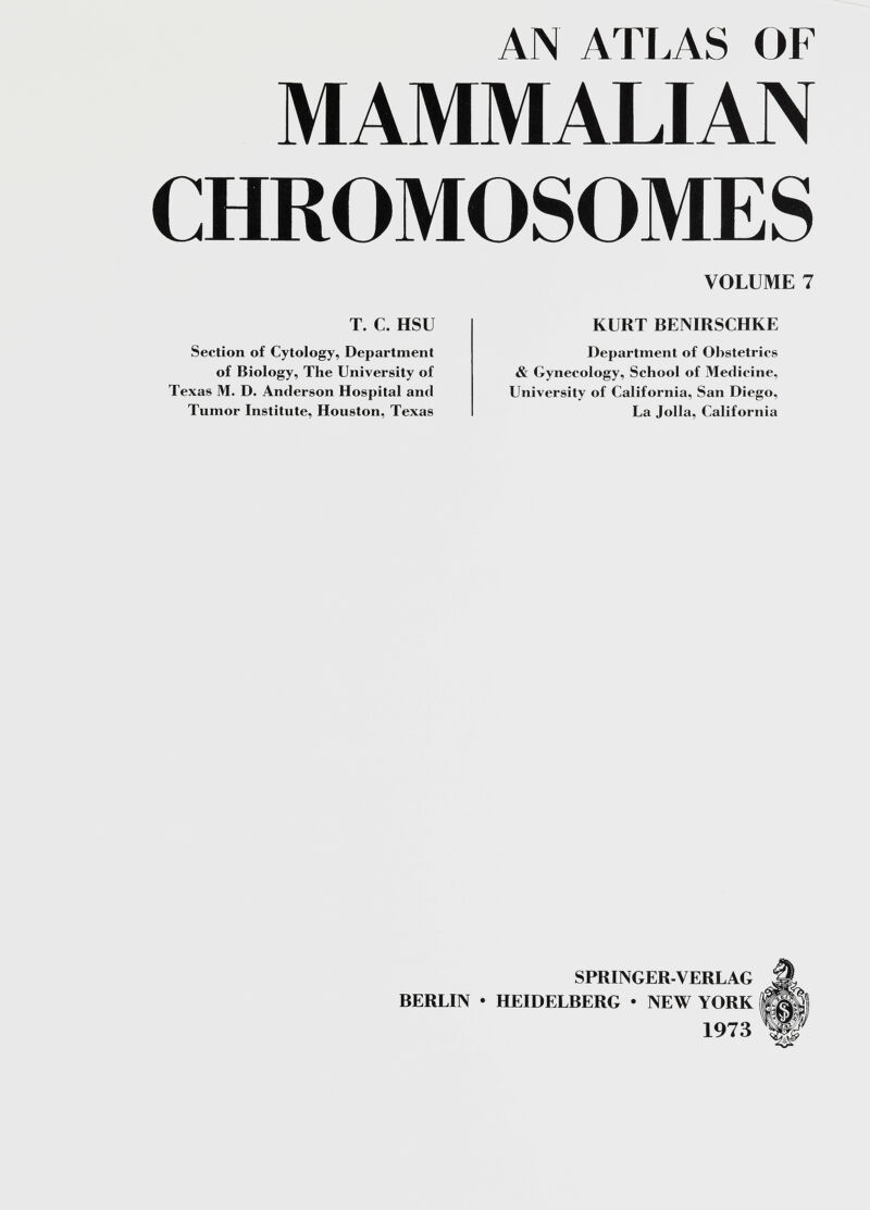 AN ATLAS OF MAMMALIAN CHROMOSOMES T. C. HSU Section of Cytology, Department of Biology, The University of Texas M. D. Anderson Hospital and Tumor Institute, Houston, Texas VOLUME 7 KURT BENIRSCHKE Department of Obstetrics & Gynecology, School of Medicine, University of California, San Diego, Ua Jolla, California BERUIN SPRINGER-VERUAG HEIDEUBERG • NEW YORK 1973