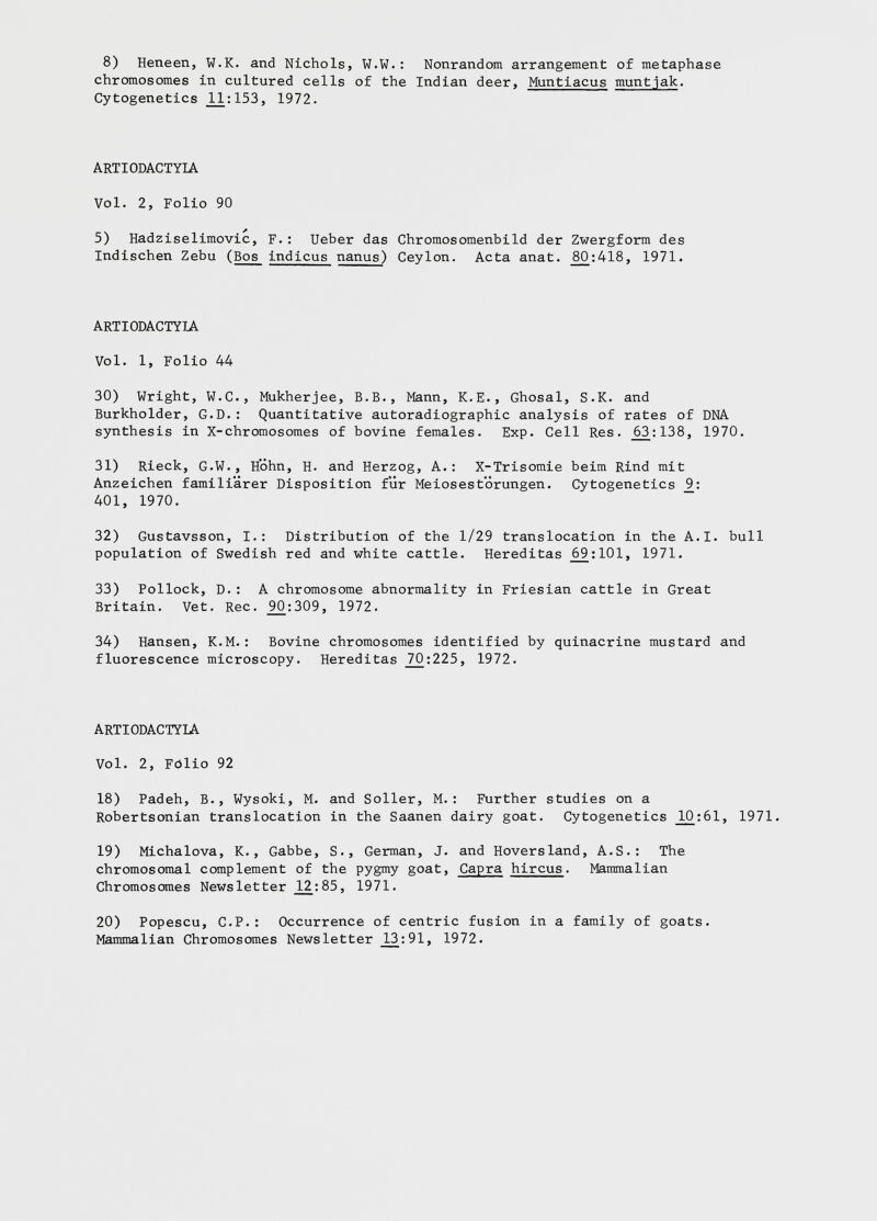 8) Heneen, W.K. and Nichols, W.W.: Nonrandom arrangement of metaphase chromosomes in cultured cells of the Indian deer, Muntiacus muntjak . Cytogenetics _11:153, 1972. ARTI0DACTY1A Vol. 2, Folio 90 5) Hadziselimovic, F.: Ueber das Chromosomenbild der Zwergform des Indischen Zebu (Bos indicus nanus) Ceylon. Acta anat. _80:418, 1971. ARTIODACTYLA Vol. 1, Folio 44 30) Wright, W.C., Mukherjee, B.B., Mann, K.E., Ghosal, S.K. and Burkholder, G.D.: Quantitative autoradiographic analysis of rates of DNA synthesis in X-chromosomes of bovine females. Exp. Cell Res. _63:138, 1970. 31) Rieck, G.W., Hohn, H. and Herzog, A.: X-Trisomie beim Rind mit Anzeichen familiarer Disposition fur Meiosestorungen. Cytogenetics 9_: 401, 1970. 32) Gustavsson, I.: Distribution of the 1/29 translocation in the A.I. bull population of Swedish red and white cattle. Hereditas _69:101, 1971. 33) Pollock, D.: A chromosome abnormality in Friesian cattle in Great Britain. Vet. Rec. _90:309, 1972. 34) Hansen, K.M.: Bovine chromosomes identified by quinacrine mustard and fluorescence microscopy. Hereditas _70:225, 1972. ARTIODACTYLA Vol. 2, Folio 92 18) Padeh, B., Wysoki, M. and Soller, M.: Further studies on a Robertsonian translocation in the Saanen dairy goat. Cytogenetics _10:61, 1971. 19) Michalova, K., Gabbe, S., German, J. and Hoversland, A.S.: The chromosomal complement of the pygmy goat, Capra hircus . Mammalian Chromosomes Newsletter _12:85, 1971. 20) Popescu, C.P.: Occurrence of centric fusion in a family of goats. Mammalian Chromosomes Newsletter _L3:91, 1972.