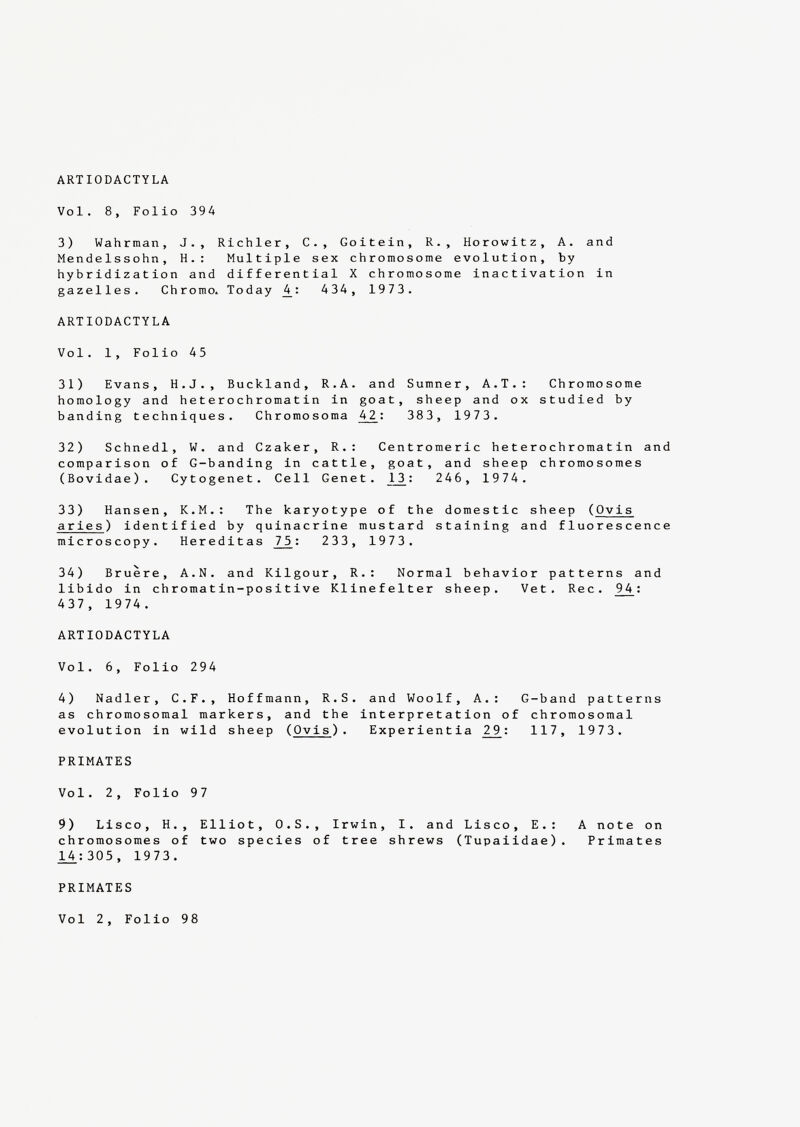 Vol. 8, Folio 394 3) Wahrman, J., Richler, C., Goitein, R., Horowitz, A. and Mendelssohn, H.: Multiple sex chromosome evolution, by hybridization and differential X chromosome inactivation in gazelles. Chromo. Today 4_ : 434, 1973. ARTIODACTYLA Vol. 1, Folio 45 31) Evans, H.J., Buckland, R.A. and Sumner, A.T.: Chromosome homology and heterochromatin in goat, sheep and ox studied by banding techniques. Chromosoma 4_2_: 383 , 1973 . 32) Schnedl, W. and Czaker, R.: Centromeric heterochromatin and comparison of G-banding in cattle, goat, and sheep chromosomes (Bovidae). Cytogenet. Cell Genet. J._3: 246 , 1974 . 33) Hansen, K.M.: The karyotype of the domestic sheep ( Ovis aries ) identified by quinacrine mustard staining and fluorescence microscopy. Hereditas J7_5: 233 , 197 3. 34) Bruère, A.N. and Kilgour, R.: Normal behavior patterns and libido in chromatin-positive Klinefelter sheep. Vet. Rec. 9 4 : 437, 1974. ARTIODACTYLA Vo 1. 6, Folio 294 4) Nadler, C.F., Hoffmann, R.S. and Woolf, A.: G-band patterns as chromosomal markers, and the interpretation of chromosomal evolution in wild sheep ( Ovis ). Experientia 2 9 : 117 , 1973 . PRIMATES Vo 1. 2, Folio 97 9) Lisco, H., Elliot, O.S., Irwin, I. and Lisco, E.: A note on chromosomes of two species of tree shrews (Tupaiidae). Primates 14.:305 , 1973 . PRIMATES